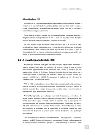 Ensino a Distância - ULBRA



    A Constituição de 1967

      A Constituição de 1967 foi promulgada pela Assembléia Nacional Constituinte, em meio a
    um período de grandes turbulências, embates políticos e desrespeito a direitos básicos. A
    tortura, a perseguição e a censura tornaram-se práticas comuns. Essa fase da vida política
    nacional foi marcada pelo autoritarismo.


      Apesar disso, a Lei Maior, inspirada nos princípios de liberdade e igualdade, estendeu a
    obrigatoriedade do ensino primário dos 7 aos 14 anos, não incluindo, porém, dispositivo
    referente aos percentuais mínimos a serem investidos na educação.


      Em clima ditatorial, surgiu a Emenda Constitucional nº 1, de 17 de outubro de 1969,
    considerada por alguns especialistas como a nossa sétima Constituição, por ter alterado
    substancialmente o texto constitucional vigente no que tange à educação. O texto da
    Constituição de 1967 se manteve, estabelecendo, adicionalmente o percentual de 20% pelo
    menos, da receita tributária municipal para o ensino primário.


2.2 A constituição federal de 1988
      A Constituição Brasileira, promulgada em 1988, consagrou alguns direitos inalienáveis e
    registrou avanços legais para os brasileiros. No entanto, muitos de seus princípios
    precisaram ser regulamentados por leis posteriores, como é o caso da educação, que está
    regulamentada pela Lei de Diretrizes e Bases da Educação Nacional. Vale reiterar que a
    Constituição orienta a elaboração das diretrizes e bases da educação nacional que
    originam a LDBEN – Lei nº 9394/96. Em seu capítulo III, seção I, arts. 205 a 214, a CF de
    1988 trata sobre a educação (vide Anexo).


      A CF de 1988, considerada como a mais liberal e democrática que o Brasil já teve, trouxe
    avanços em relação às constituições anteriores, principalmente no que diz respeito ao
    direito à educação. Esse princípio é assegurado em vários artigos e regulamentado em
    diversos textos legais posteriormente publicados.


      A Carta Magna preceitua que a educação é um direito de todos e dever do Estado e da
    família, devendo ser assegurada com absoluta prioridade à criança e ao adolescente, pela
    família, pelo Estado e pela sociedade. Diante do proposto, surge a preocupação com
    instrumentos legais que pudessem garantir sua implementação. Desse modo, em seu art.
    205, a CF estabelece que: “A educação, direito de todos e dever do Estado e da família,
    será promovida e incentivada com a colaboração da sociedade, visando ao pleno
    desenvolvimento da pessoa, seu preparo para o exercício da cidadania e sua qualificação
    para o trabalho”1.


      Cabe ao Poder Público oferecer o ensino fundamental à população, pois a CF preceitua,
    aditando o art. 208: “O dever do Estado com a educação será efetivado mediante a garantia
    de ensino fundamental, obrigatório e gratuito”2. A Constituição assegura, inclusive, a oferta


                                                                                                    20
 