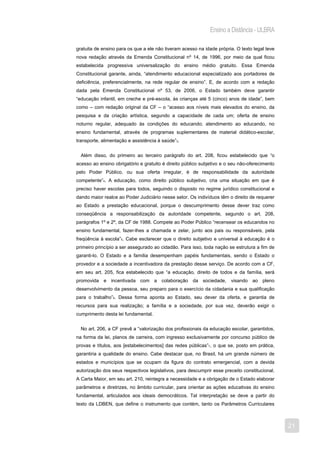 Ensino a Distância - ULBRA

gratuita de ensino para os que a ele não tiveram acesso na idade própria. O texto legal teve
nova redação através da Emenda Constitucional nº 14, de 1996, por meio da qual ficou
estabelecida progressiva universalização do ensino médio gratuito. Essa Emenda
Constitucional garante, ainda, “atendimento educacional especializado aos portadores de
deficiência, preferencialmente, na rede regular de ensino”. E, de acordo com a redação
dada pela Emenda Constitucional nº 53, de 2006, o Estado também deve garantir
“educação infantil, em creche e pré-escola, às crianças até 5 (cinco) anos de idade”, bem
como – com redação original da CF – o “acesso aos níveis mais elevados do ensino, da
pesquisa e da criação artística, segundo a capacidade de cada um; oferta de ensino
noturno regular, adequado às condições do educando; atendimento ao educando, no
ensino fundamental, através de programas suplementares de material didático-escolar,
transporte, alimentação e assistência à saúde”3.


  Além disso, do primeiro ao terceiro parágrafo do art. 208, ficou estabelecido que “o
acesso ao ensino obrigatório e gratuito é direito público subjetivo e o seu não-oferecimento
pelo Poder Público, ou sua oferta irregular, é de responsabilidade da autoridade
competente”4. A educação, como direito público subjetivo, cria uma situação em que é
preciso haver escolas para todos, seguindo o disposto no regime jurídico constitucional e
dando maior realce ao Poder Judiciário nesse setor. Os indivíduos têm o direito de requerer
ao Estado a prestação educacional, porque o descumprimento desse dever traz como
conseqüência a responsabilização da autoridade competente, segundo o art. 208,
parágrafos 1º e 2º, da CF de 1988. Compete ao Poder Público “recensear os educandos no
ensino fundamental, fazer-lhes a chamada e zelar, junto aos pais ou responsáveis, pela
freqüência à escola”5. Cabe esclarecer que o direito subjetivo e universal à educação é o
primeiro princípio a ser assegurado ao cidadão. Para isso, toda nação se estrutura a fim de
garanti-lo. O Estado e a família desempenham papéis fundamentais, sendo o Estado o
provedor e a sociedade a incentivadora da prestação desse serviço. De acordo com a CF,
em seu art. 205, fica estabelecido que “a educação, direito de todos e da família, será
promovida e incentivada com a colaboração da sociedade, visando ao pleno
desenvolvimento da pessoa, seu preparo para o exercício da cidadania e sua qualificação
para o trabalho”6. Dessa forma aponta ao Estado, seu dever da oferta, e garantia de
recursos para sua realização; a família e a sociedade, por sua vez, deverão exigir o
cumprimento desta lei fundamental.


  No art. 206, a CF prevê a “valorização dos profissionais da educação escolar, garantidos,
na forma da lei, planos de carreira, com ingresso exclusivamente por concurso público de
provas e títulos, aos [estabelecimentos] das redes públicas”7, o que se, posto em prática,
garantiria a qualidade do ensino. Cabe destacar que, no Brasil, há um grande número de
estados e municípios que se ocupam da figura do contrato emergencial, com a devida
autorização dos seus respectivos legislativos, para descumprir esse preceito constitucional.
A Carta Maior, em seu art. 210, reintegra a necessidade e a obrigação de o Estado elaborar
parâmetros e diretrizes, no âmbito curricular, para orientar as ações educativas do ensino
fundamental, articulados aos ideais democráticos. Tal interpretação se deve a partir do
texto da LDBEN, que define o instrumento que contém, tanto os Parâmetros Curriculares



                                                                                               21
 