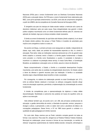 Ensino a Distância - ULBRA

Nacionais (PCN) para o ensino fundamental como as Diretrizes Curriculares Nacionais
(DCN) para a educação básica. Os PCN para o ensino fundamental foram elaborados pelo
MEC, como já foi apontado anteriormente; e as DCN, como são de cumprimento obrigatório
a partir da LDBEN, são da competência do Conselho Nacional de Educação (CNE).


  É obrigatório aos pais de crianças em idade escolar realizar a matrícula sob a pena de
abandono intelectual, salvo por justa causa. Essa obrigatoriedade visa garantir o direito
público subjetivo reconhecido como um direito fundamental definido pela CF, devendo ser
aplicado de imediato, logo que a criança complete a idade necessária.


  O direito ao ensino fundamental, do qual todos são titulares (direito subjetivo), é um dever
do Estado (direito público). Daí porque o Poder Público é investido de autoridade para
impô-la como obrigatória a todos e a cada um.


  De acordo com Bopp8, o primeiro princípio a ser assegurado ao cidadão, independente de
classe, raça, credo, idade, ser portador de necessidades especiais ou não, é o direito à
educação. Para tanto, todas as instituições nacionais estruturam-se a fim de garantir esse
direito subjetivo e universal, tendo o Estado e a família papéis fundamentais: o Estado
como provedor e a família como fiscalizadora e usuária. A sociedade é chamada a
incentivar e a colaborar na prestação desse serviço. A nossa Carta Maior, a Constituição
Brasileira, ao estabelecer a educação como um direito, assume o dever de oferecê-la.


  Nesse comprometimento, o Estado, a família e a sociedade desempenham funções
importantes, pois serão eles os avalistas da obrigatoriedade decorrente. Ao Estado caberá
o dever de oferecer e garantir recursos para sua realização. A família e a sociedade
deverão exigir a disponibilidade desse benefício a toda a sociedade.


  Por conseguinte, no sistema de colaboração previsto na atual Constituição (art. 211),
entre as esferas federal, estadual e municipal, os esforços conjugados deverão atingir
níveis de articulação superiores, permitindo a implementação da universalização do ensino
fundamental.


  A divisão de competências para a operacionalização de objetivos e metas reflete
descentralização, flexibilidade e autonomia dos poderes em busca de equilíbrio entre as
ações e sua execução.


  Vale enfatizar também que, de acordo com o art. 206, são princípios constitucionais da
educação: a gestão democrática de ensino; a liberdade de aprender, ensinar, pesquisar e
divulgar a cultura, o pensamento, a arte e o saber; bem como o pluralismo de idéias e de
concepções pedagógicas. Dessa forma, a CF de 1988 busca garantir a unidade e a
qualidade da ação pedagógica em âmbito nacional.


  Por outro lado, Bopp9 acentua que ao Poder Judiciário compete garantir de todas as
formas o seu exercício. Para esse fim, obrigam-se os Poderes Públicos Federal, Estadual,
Municipal em colaboração, prever recursos e formas de sua manutenção, no sentido de
oferecer “programas suplementares de material didático-escolar, transporte, alimentação e


                                                                                                 22
 