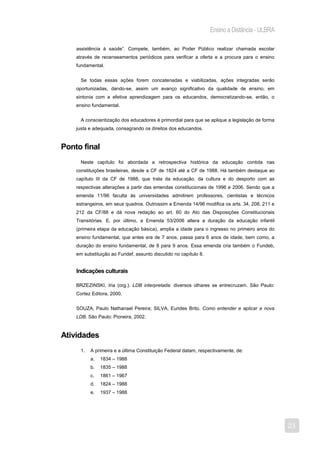 Ensino a Distância - ULBRA

    assistência à saúde”. Compete, também, ao Poder Público realizar chamada escolar
    através de recenseamentos periódicos para verificar a oferta e a procura para o ensino
    fundamental.


      Se todas essas ações forem concatenadas e viabilizadas, ações integradas serão
    oportunizadas, dando-se, assim um avanço significativo da qualidade de ensino, em
    sintonia com a efetiva aprendizagem para os educandos, democratizando-se, então, o
    ensino fundamental.


      A conscientização dos educadores é primordial para que se aplique a legislação de forma
    justa e adequada, consagrando os direitos dos educandos.


Ponto final
      Neste capítulo foi abordada a retrospectiva histórica da educação contida nas
    constituições brasileiras, desde a CF de 1824 até a CF de 1988. Há também destaque ao
    capítulo III da CF de 1988, que trata da educação, da cultura e do desporto com as
    respectivas alterações a partir das emendas constitucionais de 1996 e 2006. Sendo que a
    emenda 11/96 faculta às universidades admitirem professores, cientistas e técnicos
    estrangeiros, em seus quadros. Outrossim a Emenda 14/96 modifica os arts. 34, 208, 211 e
    212 da CF/88 e dá nova redação ao art. 60 do Ato das Disposições Constitucionais
    Transitórias. E, por último, a Emenda 53/2006 altera a duração da educação infantil
    (primeira etapa da educação básica), amplia a idade para o ingresso no primeiro anos do
    ensino fundamental, que antes era de 7 anos, passa para 6 anos de idade, bem como, a
    duração do ensino fundamental, de 8 para 9 anos. Essa emenda cria também o Fundeb,
    em substituição ao Fundef, assunto discutido no capítulo 8.


    Indicações culturais

    BRZEZINSKI, Iria (org.). LDB interpretada: diversos olhares se entrecruzam. São Paulo:
    Cortez Editora, 2000.


    SOUZA, Paulo Nathanael Pereira; SILVA, Eurides Brito. Como entender e aplicar a nova
    LDB. São Paulo: Pioneira, 2002.


Atividades
      1.   A primeira e a última Constituição Federal datam, respectivamente, de:
           a.   1834 – 1988
           b.   1835 – 1988
           c.   1861 – 1967
           d.   1824 – 1988
           e.   1937 – 1988




                                                                                                23
 