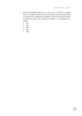 Ensino a Distância - ULBRA

2.   Qual das Constituições Federais que, no seu art. 205, ao abordar a educação,
     aponta: “A educação, direito de todos e dever do Estado e da família, será promovida
     e incentivada com a colaboração da sociedade, visando ao pleno desenvolvimento
     da pessoa, seu preparo para o exercício da cidadania e sua qualificação para o
     trabalho.”
     a.   1961
     b.   1937
     c.   1988
     d.   1824
     e.   1946




                                                                                            24
 