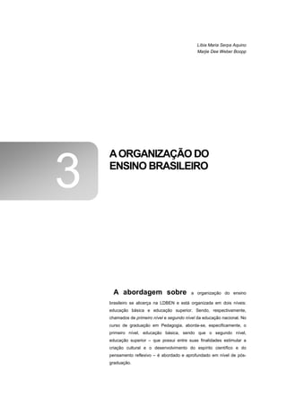 Líbia Maria Serpa Aquino
                                              Marjie Dee Weber Boopp




    A ORGANIZAÇÃO DO

3   ENSINO BRASILEIRO




      A abordagem sobre                     a organização do ensino

    brasileiro se alicerça na LDBEN e está organizada em dois níveis:
    educação básica e educação superior. Sendo, respectivamente,
    chamados de primeiro nível e segundo nível da educação nacional. No
    curso de graduação em Pedagogia, aborda-se, especificamente, o
    primeiro nível, educação básica, sendo que o segundo nível,
    educação superior – que possui entre suas finalidades estimular a
    criação cultural e o desenvolvimento do espírito científico e do
    pensamento reflexivo – é abordado e aprofundado em nível de pós-
    graduação.
 