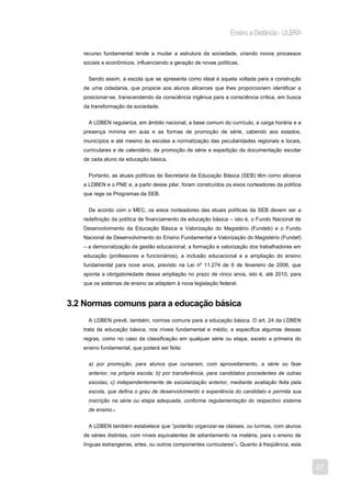 Ensino a Distância - ULBRA

   recurso fundamental tende a mudar a estrutura da sociedade, criando novos processos
   sociais e econômicos, influenciando a geração de novas políticas.


     Sendo assim, a escola que se apresenta como ideal é aquela voltada para a construção
   de uma cidadania, que propicie aos alunos alicerces que lhes proporcionem identificar e
   posicionar-se, transcendendo da consciência ingênua para a consciência crítica, em busca
   da transformação da sociedade.


     A LDBEN regulariza, em âmbito nacional, a base comum do currículo, a carga horária e a
   presença mínima em aula e as formas de promoção de série, cabendo aos estados,
   municípios e até mesmo às escolas a normatização das peculiaridades regionais e locais,
   curriculares e de calendário, de promoção de série e expedição da documentação escolar
   de cada aluno da educação básica.


     Portanto, as atuais políticas da Secretaria da Educação Básica (SEB) têm como alicerce
   a LDBEN e o PNE e, a partir desse pilar, foram construídos os eixos norteadores da política
   que rege os Programas da SEB.


     De acordo com o MEC, os eixos norteadores das atuais políticas da SEB devem ser a
   redefinição da política de financiamento da educação básica – isto é, o Fundo Nacional de
   Desenvolvimento da Educação Básica e Valorização do Magistério (Fundeb) e o Fundo
   Nacional de Desenvolvimento do Ensino Fundamental e Valorização do Magistério (Fundef)
   – a democratização da gestão educacional, a formação e valorização dos trabalhadores em
   educação (professores e funcionários), a inclusão educacional e a ampliação do ensino
   fundamental para nove anos, previsto na Lei nº 11.274 de 6 de fevereiro de 2006, que
   aponta a obrigatoriedade dessa ampliação no prazo de cinco anos, isto é, até 2010, para
   que os sistemas de ensino se adaptem à nova legislação federal.


3.2 Normas comuns para a educação básica
     A LDBEN prevê, também, normas comuns para a educação básica. O art. 24 da LDBEN
   trata da educação básica, nos níveis fundamental e médio, e especifica algumas dessas
   regras, como no caso da classificação em qualquer série ou etapa, exceto a primeira do
   ensino fundamental, que poderá ser feita:


     a) por promoção, para alunos que cursaram, com aproveitamento, a série ou fase
     anterior, na própria escola; b) por transferência, para candidatos procedentes de outras
     escolas; c) independentemente de escolarização anterior, mediante avaliação feita pela
     escola, que defina o grau de desenvolvimento e experiência do candidato e permita sua
     inscrição na série ou etapa adequada, conforme regulamentação do respectivo sistema
     de ensino.4


     A LDBEN também estabelece que “poderão organizar-se classes, ou turmas, com alunos
   de séries distintas, com níveis equivalentes de adiantamento na matéria, para o ensino de
   línguas estrangeiras, artes, ou outros componentes curriculares”5. Quanto à freqüência, esta



                                                                                                  27
 