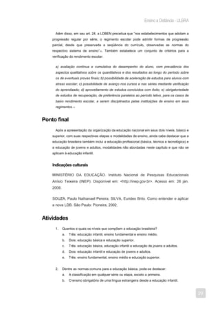 Ensino a Distância - ULBRA

      Além disso, em seu art. 24, a LDBEN preceitua que “nos estabelecimentos que adotam a
    progressão regular por série, o regimento escolar pode admitir formas de progressão
    parcial, desde que preservada a seqüência do currículo, observadas as normas do
    respectivo sistema de ensino”10. Também estabelece um conjunto de critérios para a
    verificação do rendimento escolar:


      a) avaliação contínua e cumulativa do desempenho do aluno, com prevalência dos
      aspectos qualitativos sobre os quantitativos e dos resultados ao longo do período sobre
      os de eventuais provas finais; b) possibilidade de aceleração de estudos para alunos com
      atraso escolar; c) possibilidade de avanço nos cursos e nas séries mediante verificação
      do aprendizado; d) aproveitamento de estudos concluídos com êxito; e) obrigatoriedade
      de estudos de recuperação, de preferência paralelos ao período letivo, para os casos de
      baixo rendimento escolar, a serem disciplinados pelas instituições de ensino em seus
      regimentos.11


Ponto final
      Após a apresentação da organização da educação nacional em seus dois níveis, básico e
    superior, com suas respectivas etapas e modalidades de ensino, ainda cabe destacar que a
    educação brasileira também inclui a educação profissional (básica, técnica e tecnológica) e
    a educação de jovens e adultos, modalidades não abordadas neste capítulo e que não se
    aplicam à educação infantil.


    Indicações culturais

    MINISTÉRIO DA EDUCAÇÃO. Instituto Nacional de Pesquisas Educacionais
    Anísio Teixeira (INEP). Disponível em: <http://inep.gov.br>. Acesso em: 26 jan.
    2008.

    SOUZA, Paulo Nathanael Pereira; SILVA, Eurides Brito. Como entender e aplicar
    a nova LDB. São Paulo: Pioneira, 2002.


Atividades
      1.    Quantos e quais os níveis que compõem a educação brasileira?
            a.   Três: educação infantil, ensino fundamental e ensino médio.
            b.   Dois: educação básica e educação superior.
            c.   Três: educação básica, educação infantil e educação de jovens e adultos.
            d.   Dois: educação infantil e educação de jovens e adultos.
            e.   Três: ensino fundamental, ensino médio e educação superior.


      2.    Dentre as normas comuns para a educação básica, pode-se destacar:
            a.   A classificação em qualquer série ou etapa, exceto a primeira.
            b.   O ensino obrigatório de uma língua estrangeira desde a educação infantil.


                                                                                                  29
 