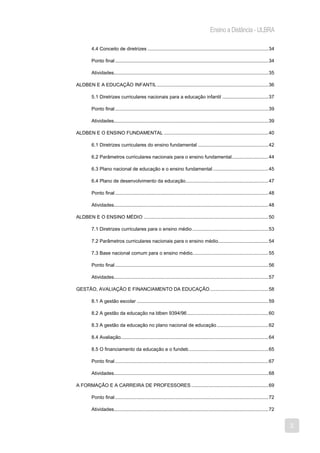 Ensino a Distância - ULBRA

         4.4 Conceito de diretrizes ......................................................................................... 34

         Ponto final ................................................................................................................. 34

         Atividades.................................................................................................................. 35

ALDBEN E A EDUCAÇÃO INFANTIL .................................................................................. 36

         5.1 Diretrizes curriculares nacionais para a educação infantil .................................. 37

         Ponto final ................................................................................................................. 39

         Atividades.................................................................................................................. 39

ALDBEN E O ENSINO FUNDAMENTAL ............................................................................. 40

         6.1 Diretrizes curriculares do ensino fundamental .................................................... 42

         6.2 Parâmetros curriculares nacionais para o ensino fundamental ........................... 44

         6.3 Plano nacional de educação e o ensino fundamental ......................................... 45

         6.4 Plano de desenvolvimento da educação ............................................................. 47

         Ponto final ................................................................................................................. 48

         Atividades.................................................................................................................. 48

ALDBEN E O ENSINO MÉDIO ............................................................................................ 50

         7.1 Diretrizes curriculares para o ensino médio ........................................................ 53

         7.2 Parâmetros curriculares nacionais para o ensino médio ..................................... 54

         7.3 Base nacional comum para o ensino médio........................................................ 55

         Ponto final ................................................................................................................. 56

         Atividades.................................................................................................................. 57

GESTÃO, AVALIAÇÃO E FINANCIAMENTO DA EDUCAÇÃO ........................................... 58

         8.1 A gestão escolar ................................................................................................. 59

         8.2 A gestão da educação na ldben 9394/96 ............................................................ 60

         8.3 A gestão da educação no plano nacional de educação ...................................... 62

         8.4 Avaliação............................................................................................................. 64

         8.5 O financiamento da educação e o fundeb ........................................................... 65

         Ponto final ................................................................................................................. 67

         Atividades.................................................................................................................. 68

A FORMAÇÃO E A CARREIRA DE PROFESSORES ......................................................... 69

         Ponto final ................................................................................................................. 72

         Atividades.................................................................................................................. 72


                                                                                                                                            3
 