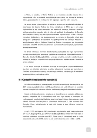 Ensino a Distância - ULBRA

     A União, os estados, o Distrito Federal e os municípios deverão elaborar leis e
   regulamentos a fim de implantar a administração democrática nas escolas de educação
   básica, pois as escolas de nível superior têm legislação específica sobre o assunto.


     No âmbito federal, quando se trata de educação, a União está representada pelo MEC. A
   organização do Sistema Federal de Ensino compõe-se do MEC, que é um órgão
   representativo e tem como atribuições, em matéria de educação, formular e avaliar a
   política nacional de educação, além de zelar pela qualidade da educação; e do Conselho
   Nacional de Educação (CNE), seu órgão normatizador. Segundo Bopp2, o CNE é um órgão
   normativo, deliberativo e de assessoramento ao ministro da Educação, criado para
   assegurar a participação da sociedade no aperfeiçoamento da Educação Nacional. O
   aprofundamento sobre o Sistema Federal de Ensino é encontrado nos documentos
   elaborados pelo CNE denominados Diretrizes Curriculares Nacionais (DCN), apresentadas
   através de pareceres.


     No âmbito estadual, a Secretaria Estadual de Educação (SEE) é o órgão representativo
   que tem como atribuições administrar, coordenar e supervisionar a política educacional. O
   Conselho Estadual de Educação (CEE) é um órgão consultivo, normativo e deliberativo em
   matéria de educação, que tem como atribuições fiscalizar e deliberar sobre o sistema de
   ensino estadual.


     E, no âmbito municipal, a Secretaria Municipal de Educação é o órgão representativo,
   que tem por atribuição administrar a política educacional municipal; por outro lado, o
   Conselho Municipal de Educação (CME) é o órgão normativo, com atribuição de manifestar-
   se sobre o sistema municipal de ensino.



4.1 Conselho nacional de educação
     O órgão normatizador do Sistema Federal de Ensino e responsável pela elaboração das
   DCN para a educação brasileira é o CNE, que foi criado pela Lei 9.131 de 24 de novembro
   de 1995, composto por suas duas câmaras autônomas que legislam matéria educacional.


     Esse é um órgão deliberativo e compõe-se de duas câmaras de educação, a básica e a
   superior, compostas por 12 conselheiros cada uma, cujas escolha e nomeação são
   realizadas pelo presidente da República, a partir de listas tríplices, elaboradas para cada
   câmara, mediante consulta prévia à comunidade educacional. O CNE reúne-se como
   Conselho Pleno, ordinariamente, a cada dois meses, e suas câmaras reúnem-se
   mensalmente.


     A Lei 9.131/95, que trata do CNE, preceitua em seu dispositivo legal, mais precisamente
   em seu art. 9º, parágrafo C, que a Câmara de Educação Básica (CEB) deliberará sobre as
   diretrizes curriculares propostas pelo MEC. Dessa forma, a competência legal da União,
   estabelecida pela Lei 9.394/96, efetiva-se pela partilha de tarefas entre o MEC e o CNE.




                                                                                                 32
 