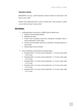 Ensino a Distância - ULBRA

   Indicações culturais

   BRZEZINSKI, Iria (org.). LDB interpretada: diversos olhares se entrecruzam. São
   Paulo: Cortez, 2000.

   SOUZA, Paulo Nathanael Pereira; SILVA, Eurides Brito. Como entender e aplicar
   a nova LDB. São Paulo: Pioneira, 2002.


Atividades
     1.   A educação básica, de acordo com a LDBEN, pode ser definida como:
          a.   Segundo nível da educação brasileira.
          b.   Modalidade de ensino.
          c.   Primeiro nível da educação nacional que compreende a educação infantil, o
               ensino fundamental e o ensino médio.
          d.   Primeiro nível da educação nacional que compreende a educação especial e o
               ensino médio.
          e.   Segunda etapa do ensino brasileiro.


     2.   Como se distribuem as faixas etárias na educação básica.
          a.   Educação infantil – 0 a 6 anos; ensino fundamental – 7 a 14 anos; ensino médio
               – 15 a 17 anos.
          b.   Educação infantil – 0 a 5 anos; ensino fundamental – 7 a 14 anos; ensino médio
               – 15 a 17 anos.
          c.   Educação infantil – 0 a 5 anos; ensino fundamental – 6 a 13 anos; ensino médio
               – 14 a 17 anos.
          d.   Educação infantil – 0 a 5 anos; ensino fundamental – 6 a 14 anos; ensino médio
               – 15 a 17 anos
          e.   Educação infantil – 0 a 6 anos; ensino fundamental – 6 a 14 anos; ensino médio
               – 15 a 17 anos.




                                                                                                35
 