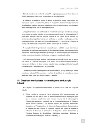 Ensino a Distância - ULBRA

      Só muito recentemente, no final do século XX, a legislação passou a se referir, através da
    LDBEN, à educação infantil como primeira etapa da educação básica.


      A integração da educação infantil no âmbito da educação básica, como direito das
    crianças até 5 anos e suas famílias, é fruto de muitas lutas desenvolvidas especialmente
    por educadores e alguns segmentos organizados, que, ao longo dos anos, vêm buscando
    definir políticas públicas para as crianças mais novas.


      Uma política nacional para a infância é um investimento social que considera as crianças
    como sujeitos de direitos, cidadãos em processo e alvo preferencial de políticas públicas. A
    partir dessa definição, além das próprias crianças de 0 a 5 anos e suas famílias, são
    também alvo de uma política nacional para a infância, os cuidados e a educação pré-natal
    voltados aos futuros pais. Além da Constituição Federal (CF) e da LDBEN, o Estatuto da
    Criança e do Adolescente consagram os direitos das crianças de 0 a 5 anos.


      A educação infantil foi grandemente valorizada com a LDBEN, a qual determinou a
    necessidade de melhorias das condições de formação da criança e das condições físicas
    das escolas, além de exigir uma melhor qualificação do profissional para atuar nesse nível
    escolar, proporcionando, assim, significativas vantagens à sociedade brasileira.


      Outra abordagem que exige destaque é a finalidade da educação infantil, que, de acordo
    com o texto da LDBEN e das próprias DCN, aponta para o desenvolvimento integral da
    criança com até 5 anos de idade, em seus aspectos físico, psicológico, intelectual e social,
    complementando a ação da família e da comunidade.


      Convém frisar, ainda, que a etapa inicial da educação básica, ou seja, a educação infantil,
    possui suas próprias DCN, que visam a melhoria da qualidade da educação da criança
    desta faixa etária, como será visto no Tópico 5.1, a seguir.


5.1 Diretrizes curriculares nacionais para a educação
infantil
      As DCN para a educação infantil estão contidas no parecer CEB nº 22/98, com a seguinte
    redação:


      1.   Educar e cuidar de crianças de 0 a 06 anos supõe definir previamente para que
           sociedade isso será feito, e como se desenvolverão as práticas pedagógicas, para
           que as crianças e suas famílias sejam incluídas em uma vida de cidadania plena.
           Para que isso aconteça, é importante que as Propostas Pedagógicas de Educação
           Infantil tenham qualidade e se definam respeito dos seguintes fundamentos
           Norteadores: a) Princípios Éticos da Autonomia, Responsabilidade, Solidariedade, e
           do Respeito ao Bem Comum; b) Princípios Políticos dos Direitos e Deveres da
           cidadania, do Exercício da Criticidade e do Respeito à Ordem Democrática; c)
           Princípios Estéticos da Sensibilidade, Criatividade, Ludicidade, Qualidade e
           Diversidade de manifestações artísticas e culturais. [...]



                                                                                                     37
 