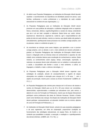 Ensino a Distância - ULBRA

2.   Ao definir suas Propostas Pedagógicas, as Instituições de Educação Infantil deverão
     explicitar o reconhecimento da importância da identidade pessoal de alunos, suas
     famílias, professores e outros profissionais e a identidade de cada unidade
     educacional no contexto de suas organizações. [...]


3.   As Propostas Pedagógicas para as Instituições de Educação Infantil devem
     promover em suas práticas de educação e cuidadosa integração entre os aspectos
     físicos, emocionais, afetivos, cognitivo/lingüísticos e sociais da criança, entendendo
     que ela é um ser total, completo e indivisível. Desta forma ser, sentir, brincar,
     expressar-se, relacionar-se, organizar-se, cuidar-se, agir e responsabilizar-se são
     partes do todo de cada indivíduo, menino ou menina, que desde bebês vão gradual e
     articuladamente, aperfeiçoando esses processos nos contatos consigo próprios, com
     as pessoas, coisas e o ambiente em geral. [...]


4.   Ao reconhecer as crianças como seres íntegros, que aprendem a ser e conviver
     consigo próprios, com os demais e com o meio ambiente de maneira articulada e
     gradual, as Propostas Pedagógicas das Instituições de Educação Infantil devem
     buscar a integração entre as diversas áreas de conhecimento e aspectos da vida
     cidadã, como conteúdos básicos para constituição de conhecimento e valores. Desta
     maneira, os conhecimentos sobre espaço, tempo, comunicação, expressão, a
     natureza e as pessoas devem estar articulados com os cuidados e a educação para
     a saúde, e sexualidade vida familiar e social, o meio ambiente, a cultura, as
     linguagens, o trabalho, o lazer, a ciência e tecnologia. [...]


5.   As Propostas Pedagógicas para a Educação Infantil devem organizar suas
     estratégias de avaliação, através do acompanhamento e registro de etapas
     alcançadas nos cuidados e educação para crianças de 0 a 06 anos, “... sem o
     objetivo de promoção, mesmo para o acesso ao Ensino Fundamental.” (LDBEN, art.
     31). [...]


6.   As Propostas Pedagógicas das creches para crianças de 0 a 03 anos e de classes e
     centros de Educação Infantil para as de 04 a 06 anos devem ser concebidas,
     desenvolvidas, supervisionadas e avaliadas por educadores com, pelo menos, o
     diploma do curso de Formação de Professores, mesmo que da Equipe Educacional
     participem outros professores das áreas de Ciências Humanas, Sociais e Exatas
     assim como familiares das crianças. Da direção das Instituições de Educação Infantil
     devem participar, necessariamente, um educador, também com no mínimo, diploma
     de curso de Formação de Professores. [...]


7.   As Instituições de Educação Infantil devem, através de suas propostas pedagógicas
     e de seus regimentos, em clima de cooperação, proporcionar condições de
     funcionamento das estratégias educacionais, do espaço físico, do horário e do
     conteúdo que possibilitem a adoção, a execução, a avaliação e o aperfeiçoamento
     das demais diretrizes. (LDBEN, arts. 12 e 14) [...].1




                                                                                              38
 