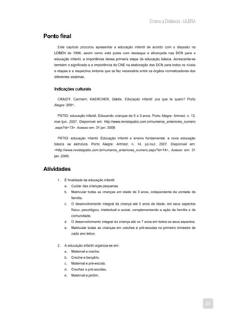 Ensino a Distância - ULBRA


Ponto final
      Este capítulo procurou apresentar a educação infantil de acordo com o disposto na
    LDBEN de 1996, assim como está posta com destaque e alicerçada nas DCN para a
    educação infantil, a importância dessa primeira etapa da educação básica. Acrescenta-se
    também o significado e a importância do CNE na elaboração das DCN para todos os níveis
    e etapas e a respectiva sintonia que se faz necessária entre os órgãos normatizadores dos
    diferentes sistemas.


    Indicações culturais

      CRAIDY, Carmem; KAERCHER, Gládis. Educação infantil: pra que te quero? Porto
    Alegre: 2001.


      PÁTIO: educação infantil. Educando crianças de 0 a 3 anos. Porto Alegre: Artmed, n. 13,
    mar./jun. 2007. Disponível em: http://www.revistapatio.com.br/numeros_anteriores_numero
    .aspx?id=13>. Acesso em: 31 jan. 2008.


      PÁTIO: educação infantil. Educação Infantil e ensino fundamental: a nova educação
    básica se estrutura. Porto Alegre: Artmed, n. 14, jul./out. 2007. Disponível em:
    <http://www.revistapatio.com.br/numeros_anteriores_numero.aspx?id=14>. Acesso em: 31
    jan. 2008.


Atividades
      1.   É finalidade da educação infantil:
           a.    Cuidar das crianças pequenas.
           b.    Matricular todas as crianças em idade de 3 anos, independente da vontade da
                 família.
           c.    O desenvolvimento integral da criança até 5 anos de idade, em seus aspectos
                 físico, psicológico, intelectual e social, complementando a ação da família e da
                 comunidade.
           d.    O desenvolvimento integral da criança até os 7 anos em todos os seus aspectos.
           e.    Matricular todas as crianças em creches e pré-escolas no primeiro trimestre de
                 cada ano letivo.


      2.   A educação infantil organiza-se em:
           a.    Maternal e creche.
           b.    Creche e berçário.
           c.    Maternal e pré-escola.
           d.    Creches e pré-escolas.
           e.    Maternal e jardim.




                                                                                                    39
 