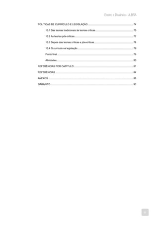 Ensino a Distância - ULBRA

POLÍTICAS DE CURRÍCULO E LEGISLAÇÃO ................................................................... 74

          10.1 Das teorias tradicionais às teorias críticas ........................................................ 75

          10.2 As teorias pós-críticas ....................................................................................... 77

          10.3 Depois das teorias críticas e pós-críticas .......................................................... 78

          10.4 O currículo na legislação ................................................................................... 79

          Ponto final ................................................................................................................. 79

          Atividades.................................................................................................................. 80

REFERÊNCIAS POR CAPÍTULO ........................................................................................ 81

REFERÊNCIAS .................................................................................................................... 84

ANEXOS .............................................................................................................................. 88

GABARITO ........................................................................................................................... 93




                                                                                                                                             4
 