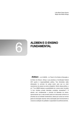 Líbia Maria Serpa Aquino
                                                Marjie Dee Weber Boopp




    ALDBEN E O ENSINO

6   FUNDAMENTAL




      Aldben       – Lei 9.394/96 – no Título III, Do Direito à Educação e

    do Dever de Educar, reforça o que preceitua a Constituição Federal
    (CF) quanto à responsabilidade pública. Tais dimensões estão
    alicerçadas no princípio da justiça social, para que se criem
    mecanismos de acesso ao ensino obrigatório. Dentro dessa política, o
    art. 7º da LDBEN destaca a possibilidade de o ensino estar vinculado
    “à livre iniciativa privada atendidas condições necessárias”1. O
    adendo vem complementar o princípio de liberdade de ensino,
    oportunizando que a rede privada possa ser estruturada conforme os
    preceitos de sua entidade mantenedora, desde que cumpra as normas
    gerais da educação nacional, tenha autorização para funcionamento e
    comprove avaliação de qualidade e capacidade de autofinanciamento.
 