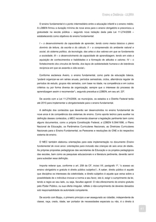 Ensino a Distância - ULBRA

  O ensino fundamental é o ponto intermediário entre a educação infantil e o ensino médio.
A LDBEN firmou a duração mínima de nove anos para o ensino obrigatório e preconizou a
gratuidade na escola pública – segundo nova redação dada pela Lei 11.274/2006 –
estabelecendo como objetivos do ensino fundamental:


  I – o desenvolvimento da capacidade de aprender, tendo como meios básicos o pleno
  domínio da leitura, da escrita e do cálculo; II – a compreensão do ambiente natural e
  social, do sistema político, da tecnologia, das artes e dos valores em que se fundamenta
  a sociedade; III – o desenvolvimento da capacidade de aprendizagem, tendo em vista a
  aquisição de conhecimentos e habilidades e a formação de atitudes e valores; IV – o
  fortalecimento dos vínculos de família, dos laços de solidariedade humana e de tolerância
  recíproca em que se assenta a vida social.2


  Conforme esclarece Aveiro, o ensino fundamental, como parte da educação básica,
“poderá organizar-se em séries anuais, períodos semestrais, ciclos, alternância regular de
períodos de estudo, grupos não seriados, com base na idade, na competência e em outros
critérios ou por forma diversa de organização, sempre que o interesse do processo de
aprendizagem assim o recomendar”3, segundo preceitua a LDBEN, em seu art. 23º.


  De acordo com a Lei 11.274/2006, os municípios, os estados e o Distrito Federal terão
até 2010 para implementar a obrigatoriedade para o ensino fundamental.


  A definição dos conteúdos que deverão ser desenvolvidos no ensino fundamental de
nove anos é de competência dos sistemas de ensino. Como aporte teórico para auxiliar na
definição desses conteúdos, o MEC recomenda observar a legislação pertinente bem como
alguns documentos, como a própria Constituição Federal, a LDBEN 9.394/1996, o Plano
Nacional de Educação, os Parâmetros Curriculares Nacionais, as Diretrizes Curriculares
Nacionais para o Ensino Fundamental, os Pareceres e resoluções do CNE e do respectivo
sistema de ensino.


  O MEC também elaborou orientações para esta implementação no documento Ensino
fundamental de nove anos: orientações para inclusão das crianças de seis anos de idade4.
As próprias propostas pedagógicas das secretarias de Educação e os projetos pedagógicos
das escolas, bem como as pesquisas educacionais e a literatura pertinente, deverão servir
para subsidiar essa definição.


  Importa reiterar que, conforme o art. 208 da CF, inciso VII, parágrafo 1º, “o acesso ao
ensino obrigatório e gratuito é direito público subjetivo”5. A saber, direito público é aquele
que disciplina os interesses da coletividade, e direito subjetivo é aquele que versa sobre a
possibilidade de o indivíduo invocar a norma a seu favor, isto é, exigir o cumprimento da lei,
tendo a regra ao seu lado, ou seja, facultas agendi. O não-oferecimento do ensino gratuito
pelo Poder Público, ou sua oferta irregular, reflete o não-cumprimento de deveres deixados
sob responsabilidade da autoridade competente.


  De acordo com Bopp6, o primeiro princípio a ser assegurado ao cidadão, independente de
classe, raça, credo, idade, ser portador de necessidades especiais ou não, é o direito à


                                                                                                 41
 