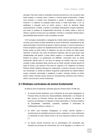 Ensino a Distância - ULBRA

    educação. Para tanto, todas as instituições nacionais estruturam-se a fim de garantir esse
    direito subjetivo e universal, tendo o Estado e a família papéis fundamentais: o Estado
    como provedor e a família como fiscalizadora e usuária. A sociedade é chamada a
    incentivar e a colaborar na prestação desse serviço. A nossa Carta Maior, a CF, ao
    estabelecer a educação como um direito, assume o dever de oferecê-la. Nesse
    comprometimento, o Estado, a família e a sociedade desempenham funções importantes,
    pois serão os avalistas da obrigatoriedade decorrente. Ao Estado caberá o dever de
    oferecer e garantir recursos para sua realização. A família e a sociedade deverão exigir a
    disponibilidade desse benefício a toda a sociedade, em geral.


      A CF promulga a necessidade e a obrigação de o Estado elaborar parâmetros, no âmbito
    curricular, para orientar as ações educativas do ensino fundamental, concatenando-os aos
    ideais democráticos. Outra forma de garantir o direito à educação, no ensino fundamental, é
    torná-lo obrigatório e gratuito nos estabelecimentos oficiais, inclusive para aqueles que não
    tiveram acesso na idade própria. É obrigatório aos pais de crianças em idade escolar
    realizarem a matrícula, sob a pena de abandono intelectual, salvo por justa causa. Essa
    obrigatoriedade visa garantir o direito público subjetivo e é assegurado, também, pelo
    Estatuto da Criança e do Adolescente (Lei 8069/90)7, reconhecido como um direito
    fundamental, definido pela CF, que deve ser aplicado de imediato, logo que a criança
    complete a idade necessária. Bopp8 acentua que ao Poder Judiciário compete garantir de
    todas as formas o seu exercício. Para esse fim, segundo a CF, obrigam-se os Poderes
    Públicos Federal, Estadual, Municipal em colaboração, a preverem recursos e formas de
    sua manutenção, no sentido de oferecer “programas suplementares de material didático-
    escolar, transporte, alimentação e assistência à saúde”9. Compete, também, ao Poder
    Público realizar chamada escolar através de recenseamentos periódicos para verificar a
    oferta e a procura para o ensino fundamental.



6.1 Diretrizes curriculares do ensino fundamental
      As DCN do ensino fundamental, orientadas segundo o Parecer CEB nº 4/1998, são:


      1.   As escolas deverão estabelecer como norteadores de suas ações pedagógicas: a)
           Princípios Éticos da Autonomia, Responsabilidade, Solidariedade, e do Respeito ao
           Bem Comum; b) Princípios Políticos dos Direitos e Deveres da cidadania, do
           Exercício da Criticidade e do Respeito à Ordem Democrática; c) Princípios Estéticos
           da      Sensibilidade,   Criatividade,   Ludicidade,   Qualidade   e   Diversidade   de
           manifestações artísticas e culturais. [...]


      2.   Ao definir suas Propostas Pedagógicas, as escolas deverão explicitar o
           reconhecimento de identidade pessoal de alunos, professores e outros profissionais
           e a identidade de cada unidade escolar e de seus respectivos sistemas de ensino.
           [...]


      3.   As escolas deverão reconhecer que as aprendizagens são constituídas pela
           interação dos processos de conhecimento com os de linguagem e os afetivos, em


                                                                                                     42
 