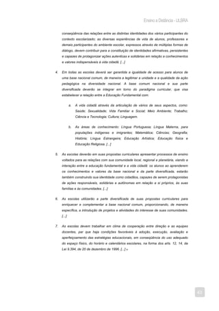 Ensino a Distância - ULBRA

     conseqüência das relações entre as distintas identidades dos vários participantes do
     contexto escolarizado; as diversas experiências de vida de alunos, professores e
     demais participantes do ambiente escolar, expressos através de múltiplas formas de
     diálogo, devem contribuir para a constituição de identidades afirmativas, persistentes
     e capazes de protagonizar ações autenticas e solidárias em relação a conhecimentos
     e valores indispensáveis à vida cidadã. [...]


4.   Em todas as escolas deverá ser garantida a igualdade de acesso para alunos de
     uma base nacional comum, de maneira a legitimar a unidade e a qualidade da ação
     pedagógica na diversidade nacional. A base comum nacional e sua parte
     diversificada deverão se integrar em torno do paradigma curricular, que visa
     estabelecer a relação entre a Educação Fundamental com:


             a.   A vida cidadã através da articulação de vários de seus aspectos, como:
                  Saúde; Sexualidade; Vida Familiar e Social; Meio Ambiente; Trabalho;
                  Ciência e Tecnologia; Cultura; Linguagem.


             b.   As áreas de conhecimento: Língua Portuguesa; Língua Materna, para
                  populações indígenas e imigrantes; Matemática; Ciências; Geografia;
                  História; Língua Estrangeira; Educação Artística; Educação física e
                  Educação Religiosa. [...]


5.   As escolas deverão em suas propostas curriculares apresentar processos de ensino
     voltados para as relações com sua comunidade local, regional e planetária, viando a
     interação entre a educação fundamental e a vida cidadã: os alunos ao aprenderem
     os conhecimentos e valores da base nacional e da parte diversificada, estarão
     também construindo sua identidade como cidadãos, capazes de serem protagonistas
     de ações responsáveis, solidárias e autônomas em relação a si próprios, às suas
     famílias e às comunidades. [...]


6.   As escolas utilizarão a parte diversificada de suas propostas curriculares para
     enriquecer e complementar a base nacional comum, proporcionando, de maneira
     específica, a introdução de projetos e atividades do interesse de suas comunidades.
     [...]


7.   As escolas devem trabalhar em clima de cooperação entre direção e as equipes
     docentes, par que haja condições favoráveis à adoção, execução, avaliação e
     aperfeiçoamento das estratégias educacionais, em conseqüência do uso adequado
     do espaço físico, do horário e calendários escolares, na forma dos arts. 12, 14, da
     Lei 9.394, de 20 de dezembro de 1996. [...] 10




                                                                                              43
 