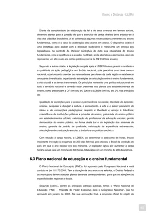 Ensino a Distância - ULBRA



      Diante da complexidade de elaboração da lei e de seus avanços em termos sociais,
    devemos atentar para a questão de que o exercício de certos direitos deve articular-se à
    vida dos cidadãos brasileiros. A lei contempla algumas necessidades prementes no ensino
    fundamental, como é o caso da aceleração para alunos em atraso. O dispositivo criado é
    uma estratégia para acabar com a distorção idade/série e representa um esforço dos
    legisladores, no sentindo de oferecer condições de êxito aos educandos do ensino
    fundamental, pois a repetência e a evasão, no Brasil, ainda são fatores alarmantes, além de
    representar um alto custo aos cofres públicos (cerca de R$ 5 bilhões anuais).


      Segundo a autora citada, a legislação surgida após a LDBEN busca garantir a unidade e
    a qualidade da ação pedagógica em âmbito nacional, pois preceitua uma base comum
    nacional, oportunizando atender às necessidades peculiares de cada região e estabelecer
    uma parte diversificada, organizando estratégias de articulação entre o ensino fundamental,
    a vida cidadã e os temas transversais. Os princípios nortearão uma política educacional em
    todo o território nacional e deverão estar presentes nos planos dos estabelecimentos de
    ensino, como preconizam a CF (em seu art. 206) e a LDBEN (em seu art. 3º), nos princípios
    de:


      Igualdade de condições para o acesso e permanência na escola; liberdade de aprender,
      ensinar, pesquisar e divulgar a cultura, o pensamento, a arte e o saber; pluralismo de
      idéias e de concepções pedagógicas; respeito à liberdade e apreço à tolerância;
      coexistência de instituições públicas e privadas de ensino; gratuidade do ensino público
      em estabelecimentos oficiais; valorização do profissional da educação escolar; gestão
      democrática do ensino público, na forma desta Lei e da legislação dos sistemas de
      ensino; garantia de padrão de qualidade; valorização da experiência extra-escolar;
      vinculação entre a educação escolar, o trabalho e as práticas sociais.12


      Com relação à carga horária, a LDBEN, ao determinar o acréscimo de horas, trouxe
    importante inovação (a exigência de 200 dias letivos), pois afastou o Brasil da condição de
    país em que o ano escolar era dos menores. O legislador optou por aumentar a carga
    horária anual para um mínimo de 800 horas, totalizadas em um mínimo de 200 dias letivos.


6.3 Plano nacional de educação e o ensino fundamental
      O Plano Nacional de Educação (PNE)13 foi aprovado pelo Congresso Nacional e está
    contido na Lei 10.172/2001. Tem a duração de dez anos e os estados, o Distrito Federal e
    os municípios devem elaborar planos decenais correspondentes, para que se adeqüem às
    especificidades regionais e locais.


      Segundo Aveiro14, dentre as principais políticas públicas, temos o “Plano Nacional de
    Educação (PNE) – Proposta do Poder Executivo para o Congresso Nacional”, que foi
    aprovado em janeiro de 2001. Até sua aprovação final, a proposta oficial foi objeto de




                                                                                                  45
 