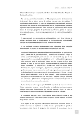 Ensino a Distância - ULBRA

debate no Parlamento com o projeto intitulado “Plano Nacional de Educação – Proposta da
Sociedade Brasileira”.


  Por sua vez, as diretrizes norteadoras do PNE, ao preceituarem o “direito ao ensino
fundamental”, não se referem apenas à matrícula, mas ao ensino de qualidade. A
repetência e a evasão sinalizam um ensino de baixa qualidade e a necessidade de políticas
educacionais que atendam às distorções de idade-série e, conseqüentemente, venham a
regularizar os percursos escolares, tais como: ampliação da jornada escolar, turno integral,
classes de aceleração, programas de qualificação de professores, prática de esportes,
alimentação adequada e o atendimento pedagógico através de projeto político pedagógico
da escola.


  A responsabilidade para a execução das políticas públicas é, em última instância, da
escola, e, em muitos casos, as escolas carecem de infra-estrutura física, inclusive para a
utilização de tecnologias educacionais, culturais, esportivas e recreativas.


  O PNE estabelece 30 objetivos e metas para o ensino fundamental, sendo que muitos
deles dependem da iniciativa da União e outros de sua colaboração entre eles:


  Universalizar o atendimento de toda a clientela do ensino fundamental, no prazo de cinco
  anos a partir da data de aprovação do plano [...]; ampliar para nove anos a duração do
  ensino fundamental obrigatório, com início aos seis anos de idade [...], [que já está
  vigorando conforme nova redação dada à LDB pela Lei nº. 11.274, de 2006]; regularizar o
  fluxo escolar [as taxas de repetência e evasão] em 50%, no prazo de cinco anos;
  elaborar, no prazo de um ano, padrões mínimos nacionais de infra-estrutura para o
  ensino fundamental [...]; assegurar que, em três anos, todas as escolas tenham
  formulado seus projetos pedagógicos [...]; promover a participação da comunidade na
  gestão das escolas através de conselhos escolares [...]; garantir, com a colaboração da
  União, Estados e Municípios, o provimento da alimentação escolar [...]; Ampliar a jornada
  escolar, visando a expandir a escola de tempo integral [...]; prever formas mais flexíveis
  de organização escolar para a zona rural, bem como a adequada formação profissional
  dos professores [...]; Estimular os municípios a proceder a um mapeamento, por meio de
  censo educacional, das crianças fora da escola.15


  Muitos objetivos e metas traçados pelo PNE/2001 dependerão de recursos materiais,
físicos, financeiros e humanos a serem fornecidos por instâncias superiores, revelando
políticas educacionais desencontradas em nível de execução, como é o caso da
universalização do ensino fundamental e o da garantia de padrões de qualidade.


  A competência executiva, isto é, quem executa, está concentrada quase na sua
totalidade nos municípios e, em menor número, nos estados onde se observam as maiores
desigualdades regionais.


  Outro objetivo do PNE, regularizar o fluxo escolar em 50% em cinco anos, através do
controle das taxas de repetência e evasão, traduz a preocupação de garantir a
aprendizagem, seja através de programas de aceleração da aprendizagem ou de


                                                                                               46
 
