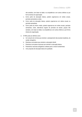 Ensino a Distância - ULBRA

          não seriados, com base na idade, na competência e em outros critérios ou por
          forma diversa de organização.
     c.   Como parte da educação básica, poderá organizar-se em séries anuais,
          períodos semestrais e ciclos.
     d.   Como parte da educação básica, poderá organizar-se em séries anuais ou
          períodos semestrais.
     e.   Como parte do ensino médio, poderá organizar-se em séries anuais, períodos
          semestrais, ciclos, alternância regular de períodos de estudo, grupos não
          seriados, com base na idade, na competência e em outros critérios ou por forma
          diversa de organização.


2.   O PDE pode ser definido como:
     a.   Um conjunto de normas que orientam o planejamento das escolas brasileiras, de
          caráter obrigatório.
     b.   Diretrizes curriculares que orientam a educação infantil.
     c.   Diretrizes curriculares nacionais que orientam a educação básica.
     d.   Parâmetros nacionais obrigatórios voltados para o ensino fundamental.
     e.   Uma proposta de educação básica de qualidade.




                                                                                           49
 