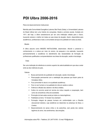 PDI Ulbra 2006-2016
Plano de desenvolvimento Institucional.


Mantida pela Comunidade Evangálica Luterana São Paulo (Celsp), a Universidade Luterana
do Brasil (Ulbra) tem uma história de conquistas. Desde a primeira escola, fundada em
1911, até hoje, a Ulbra caracteriza-se por ser uma instituição voltada para o futuro,
buscando sempre o melhor em todas as suas áreas de atuação. Assim, disponibiliza para
acadêmicos, profissionais e toda a comunidade serviços de qualidade em todas as áreas.


  Missão


A Ulbra assume como MISSÃO INSTIUCIONAL desenvolver, difundir e preservar o
conhecimento e a cultura por meio do ensino, da pesquisa e da extensão, buscando
permanentemente a excelência no atendimento das necessidades de formação de
profissionais qualificados e empreendedores nas áreas de educação, saúde e tecnologia.


   Visão


Ser uma instituição de referência no ensino superior de cada localidade em que atua e estar
entre as dez melhores do país.


  Valores
            Busca permanente da qualidade em educação, saúde e tecnologia;
            Preocupação permanente com a satisfação das pessoas que fazem parte do
            Complexo Ulbra;
            Foco primordial no aluno e na qualidade acadêmica;
            Foco no ser humano e na qualidade de vida em saúde e cultura;
            Vivência e difusão dos valores e da ética cristãos;
            Cultivo do convívio social em termos de mútuo respeito e cooperação, bem
            como da consciência crítica da sociedade;
            Promoção do bem-estar social por todos os meios legítimos;
            Fidelidade ao lema: “A Verade Vos Libertará”;
            Formação integral da pessoa humana em conformidade com a filosofia
            educacional luterana, cuja existência se desenrola na presença de Deus, o
            Criador;
            Desenvolvimento do senso crítico e da autocrítica, sem perda dos valores
            legítimos do amor, dos sentimentos, das emoções.




  Informações sobre PDI – Telefone: (51) 3477-9195 – E-mail: PDI@ulbra.br
 