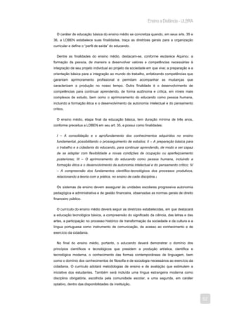 Ensino a Distância - ULBRA

  O caráter de educação básica do ensino médio se concretiza quando, em seus arts. 35 e
36, a LDBEN estabelece suas finalidades, traça as diretrizes gerais para a organização
curricular e define o “perfil de saída” do educando.


  Dentre as finalidades do ensino médio, destacam-se, conforme esclarece Aquino2: a
formação da pessoa, de maneira a desenvolver valores e competências necessárias à
integração de seu projeto individual ao projeto da sociedade em que vive; a preparação e a
orientação básica para a integração ao mundo do trabalho, enfatizando competências que
garantam aprimoramento profissional e permitam acompanhar as mudanças que
caracterizam a produção no nosso tempo. Outra finalidade é o desenvolvimento de
competências para continuar aprendendo, de forma autônoma e crítica, em níveis mais
complexos de estudo, bem como o aprimoramento do educando como pessoa humana,
incluindo a formação ética e o desenvolvimento da autonomia intelectual e do pensamento
crítico.


  O ensino médio, etapa final da educação básica, tem duração mínima de três anos,
conforme preceitua a LDBEN em seu art. 35, e possui como finalidades:


  I – A consolidação e o aprofundamento dos conhecimentos adquiridos no ensino
  fundamental, possibilitando o prosseguimento de estudos; II – A preparação básica para
  o trabalho e a cidadania do educando, para continuar aprendendo, de modo a ser capaz
  de se adaptar com flexibilidade a novas condições de ocupação ou aperfeiçoamento
  posteriores; III – O aprimoramento do educando como pessoa humana, incluindo a
  formação ética e o desenvolvimento da autonomia intelectual e do pensamento crítico; IV
  – A compreensão dos fundamentos científico-tecnológicos dos processos produtivos,
  relacionando a teoria com a prática, no ensino de cada disciplina.3


  Os sistemas de ensino devem assegurar às unidades escolares progressiva autonomia
pedagógica e administrativa e de gestão financeira, observadas as normas gerais de direito
financeiro público.


  O currículo do ensino médio deverá seguir as diretrizes estabelecidas, em que destacará
a educação tecnológica básica, a compreensão do significado da ciência, das letras e das
artes, a participação no processo histórico de transformação da sociedade e da cultura e a
língua portuguesa como instrumento de comunicação, de acesso ao conhecimento e de
exercício da cidadania.


  No final do ensino médio, portanto, o educando deverá demonstrar o domínio dos
princípios científicos e tecnológicos que presidem a produção artística, científica e
tecnológica moderna, o conhecimento das formas contemporâneas de linguagem, bem
como o domínio dos conhecimentos de filosofia e de sociologia necessários ao exercício da
cidadania. O currículo adotará metodologias de ensino e de avaliação que estimulem a
iniciativa dos estudantes. Também será incluída uma língua estrangeira moderna como
disciplina obrigatória, escolhida pela comunidade escolar, e uma segunda, em caráter
optativo, dentro das disponibilidades da instituição.



                                                                                             52
 