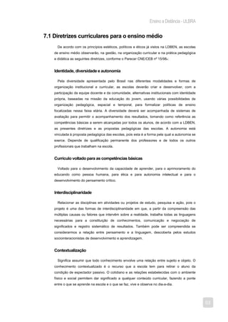 Ensino a Distância - ULBRA


7.1 Diretrizes curriculares para o ensino médio
      De acordo com os princípios estéticos, políticos e éticos já vistos na LDBEN, as escolas
    de ensino médio observarão, na gestão, na organização curricular e na prática pedagógica
    e didática as seguintes diretrizes, conforme o Parecer CNE/CEB nº 15/984:


    Identidade, diversidade e autonomia

      Pela diversidade apresentada pelo Brasil nas diferentes modalidades e formas de
    organização institucional e curricular, as escolas deverão criar e desenvolver, com a
    participação da equipe docente e da comunidade, alternativas institucionais com identidade
    própria, baseadas na missão da educação do jovem, usando várias possibilidades de
    organização pedagógica, espacial e temporal, para formalizar políticas de ensino
    focalizadas nessa faixa etária. A diversidade deverá ser acompanhada de sistemas de
    avaliação para permitir o acompanhamento dos resultados, tomando como referência as
    competências básicas a serem alcançadas por todos os alunos, de acordo com a LDBEN,
    as presentes diretrizes e as propostas pedagógicas das escolas. A autonomia está
    vinculada à proposta pedagógica das escolas, pois esta é a forma pela qual a autonomia se
    exerce. Depende de qualificação permanente dos professores e de todos os outros
    profissionais que trabalham na escola.


    Currículo voltado para as competências básicas

      Voltado para o desenvolvimento da capacidade de aprender, para o aprimoramento do
    educando como pessoa humana, para ética e para autonomia intelectual e para o
    desenvolvimento do pensamento crítico.


    Interdisciplinaridade

      Relacionar as disciplinas em atividades ou projetos de estudo, pesquisa e ação, pois o
    projeto é uma das formas de interdisciplinaridade em que, a partir da compreensão das
    múltiplas causas ou fatores que intervêm sobre a realidade, trabalha todas as linguagens
    necessárias para a constituição de conhecimentos, comunicação e negociação de
    significados e registro sistemático de resultados. Também pode ser compreendida se
    considerarmos a relação entre pensamento e a linguagem, descoberta pelos estudos
    sociointeracionistas de desenvolvimento e aprendizagem.


    Contextualização

      Significa assumir que todo conhecimento envolve uma relação entre sujeito e objeto. O
    conhecimento contextualizado é o recurso que a escola tem para retirar o aluno da
    condição de espectador passivo. O cotidiano e as relações estabelecidas com o ambiente
    físico e social permitem dar significado a qualquer conteúdo curricular, fazendo a ponte
    entre o que se aprende na escola e o que se faz, vive e observa no dia-a-dia.




                                                                                                 53
 