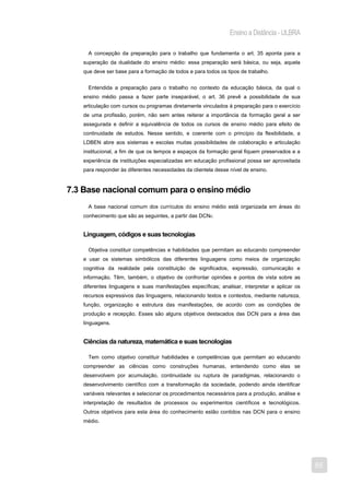 Ensino a Distância - ULBRA

     A concepção da preparação para o trabalho que fundamenta o art. 35 aponta para a
   superação da dualidade do ensino médio: essa preparação será básica, ou seja, aquela
   que deve ser base para a formação de todos e para todos os tipos de trabalho.


     Entendida a preparação para o trabalho no contexto da educação básica, da qual o
   ensino médio passa a fazer parte inseparável, o art. 36 prevê a possibilidade de sua
   articulação com cursos ou programas diretamente vinculados à preparação para o exercício
   de uma profissão, porém, não sem antes reiterar a importância da formação geral a ser
   assegurada e definir a equivalência de todos os cursos de ensino médio para efeito de
   continuidade de estudos. Nesse sentido, e coerente com o princípio da flexibilidade, a
   LDBEN abre aos sistemas e escolas muitas possibilidades de colaboração e articulação
   institucional, a fim de que os tempos e espaços da formação geral fiquem preservados e a
   experiência de instituições especializadas em educação profissional possa ser aproveitada
   para responder às diferentes necessidades da clientela desse nível de ensino.


7.3 Base nacional comum para o ensino médio
     A base nacional comum dos currículos do ensino médio está organizada em áreas do
   conhecimento que são as seguintes, a partir das DCN6:


   Linguagem, códigos e suas tecnologias

     Objetiva constituir competências e habilidades que permitam ao educando compreender
   e usar os sistemas simbólicos das diferentes linguagens como meios de organização
   cognitiva da realidade pela constituição de significados, expressão, comunicação e
   informação. Têm, também, o objetivo de confrontar opiniões e pontos de vista sobre as
   diferentes linguagens e suas manifestações específicas; analisar, interpretar e aplicar os
   recursos expressivos das linguagens, relacionando textos e contextos, mediante natureza,
   função, organização e estrutura das manifestações, de acordo com as condições de
   produção e recepção. Esses são alguns objetivos destacados das DCN para a área das
   linguagens.


   Ciências da natureza, matemática e suas tecnologias

     Tem como objetivo constituir habilidades e competências que permitam ao educando
   compreender as ciências como construções humanas, entendendo como elas se
   desenvolvem por acumulação, continuidade ou ruptura de paradigmas, relacionando o
   desenvolvimento científico com a transformação da sociedade, podendo ainda identificar
   variáveis relevantes e selecionar os procedimentos necessários para a produção, análise e
   interpretação de resultados de processos ou experimentos científicos e tecnológicos.
   Outros objetivos para esta área do conhecimento estão contidos nas DCN para o ensino
   médio.




                                                                                                55
 