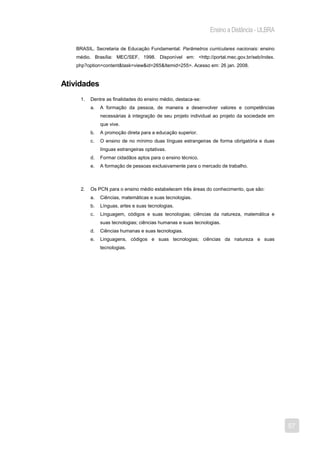 Ensino a Distância - ULBRA

   BRASIL. Secretaria de Educação Fundamental. Parâmetros curriculares nacionais: ensino
   médio. Brasília: MEC/SEF, 1998. Disponível em: <http://portal.mec.gov.br/seb/index.
   php?option=content&task=view&id=265&Itemid=255>. Acesso em: 26 jan. 2008.



Atividades
     1.   Dentre as finalidades do ensino médio, destaca-se:
          a.   A formação da pessoa, de maneira a desenvolver valores e competências
               necessárias à integração de seu projeto individual ao projeto da sociedade em
               que vive.
          b.   A promoção direta para a educação superior.
          c.   O ensino de no mínimo duas línguas estrangeiras de forma obrigatória e duas
               línguas estrangeiras optativas.
          d.   Formar cidadãos aptos para o ensino técnico.
          e.   A formação de pessoas exclusivamente para o mercado de trabalho.



     2.   Os PCN para o ensino médio estabelecem três áreas do conhecimento, que são:
          a.   Ciências, matemáticas e suas tecnologias.
          b.   Línguas, artes e suas tecnologias.
          c.   Linguagem, códigos e suas tecnologias; ciências da natureza, matemática e
               suas tecnologias; ciências humanas e suas tecnologias.
          d.   Ciências humanas e suas tecnologias.
          e.   Linguagens, códigos e suas tecnologias; ciências da natureza e suas
               tecnologias.




                                                                                               57
 