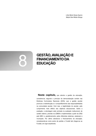 Líbia Maria Serpa Aquino
                                              Marjie Dee Weber Boopp




    GESTÃO, AVALIAÇÃO E

8   FINANCIAMENTO DA
    EDUCAÇÃO




      Neste capítulo,              que aborda a gestão da educação,

    considera-se, segundo o princípio da democratização contido nas
    Diretrizes Curriculares Nacionais (DCN), que a gestão escolar
    promove a redistribuição e o compartilhamento das responsabilidades
    na comunidade escolar. Com isso, a legitimidade do escolar, pelo
    cumprimento mais efetivo dos objetivos educacionais. Sobre a
    avaliação, a abordagem está centrada na avaliação institucional, de
    caráter externo, prevista na LDBEN e implementada a partir de 2002
    pelo MEC e, gradativamente, pelos diferentes sistemas, estaduais e
    municipais. Por último aborda-se o financiamento da educação,
    considerando-se como ponto de partida o Fundef até chegar-se ao
    Fundeb, em vigor atualmente.
 