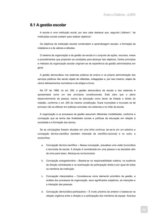 Ensino a Distância - ULBRA


8.1 A gestão escolar
      A escola é uma instituição social, por isso cabe destacar que, segundo Libâneo1, “as
    instituições sociais existem para realizar objetivos”.


      Os objetivos da instituição escolar contemplam a aprendizagem escolar, a formação da
    cidadania e a de valores e atitudes.


      O sistema de organização e de gestão da escola é o conjunto de ações, recursos, meios
    e procedimentos que propiciam as condições para alcançar tais objetivos. Certos princípios
    e métodos da organização escolar originam-se de experiência da gestão administrativa em
    geral.


      A gestão democrática nos sistemas públicos de ensino e na própria administração dos
    serviços públicos não sendo objeto de reflexões, indagações e, por isso mesmo, objeto de
    vários delineamentos normativos e de artigos e livros.


      Na CF de 1988, no art. 206, a gestão democrática da escola e dos sistemas é
    apresentada como       um    dos    princípios   constitucionais. Está claro   que   o   pleno
    desenvolvimento da pessoa, marca da educação como dever de Estado e direito do
    cidadão, conforme o art. 205 da mesma constituição, ficará incompleto e truncado se tal
    princípio não se efetivar em práticas concretas nos sistemas e no chão da escola.


      A organização e os processos de gestão assumem diferentes modalidades, conforme a
    concepção que se tenha das finalidades sociais e políticas da educação em relação à
    sociedade e à formação dos alunos.


      Se as concepções fossem situadas em uma linha contínua, ter-se-ia em um extremo a
    concepção técnico-científica (também chamada de científico-racional) e no outro, a
    sociocrítica.


       a.    Concepção técnico-científica – Nessa concepção, prevalece uma visão burocrática
             e tecnicista de escola. A direção é centralizada em uma pessoa e as decisões vêm
             de cima para baixo. Alicerça-se na burocracia.


       b.    Concepção autogestionária – Baseia-se na responsabilidade coletiva, na ausência
             de direção centralizada e na acentuação da participação direta e por igual de todos
             os membros da instituição.


       c.    Concepção interpretativa – Considera-se como elemento prioritário da gestão, a
             análise dos processos de organização, seus significados subjetivos, as intenções e
             a interação das pessoas.


       d.    Concepção democrático-participativa – É muito próxima da anterior e baseia-se na
             relação orgânica entre a direção e a participação dos membros da equipe. Acentua




                                                                                                     59
 
