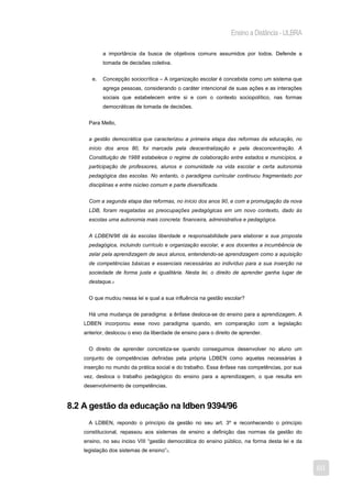 Ensino a Distância - ULBRA

            a importância da busca de objetivos comuns assumidos por todos. Defende a
            tomada de decisões coletiva.


       e.   Concepção sociocrítica – A organização escolar é concebida como um sistema que
            agrega pessoas, considerando o caráter intencional de suas ações e as interações
            sociais que estabelecem entre si e com o contexto sociopolítico, nas formas
            democráticas de tomada de decisões.


      Para Mello,


      a gestão democrática que caracterizou a primeira etapa das reformas da educação, no
      início dos anos 80, foi marcada pela descentralização e pela desconcentração. A
      Constituição de 1988 estabelece o regime de colaboração entre estados e municípios, a
      participação de professores, alunos e comunidade na vida escolar e certa autonomia
      pedagógica das escolas. No entanto, o paradigma curricular continuou fragmentado por
      disciplinas e entre núcleo comum e parte diversificada.


      Com a segunda etapa das reformas, no início dos anos 90, e com a promulgação da nova
      LDB, foram resgatadas as preocupações pedagógicas em um novo contexto, dado às
      escolas uma autonomia mais concreta: financeira, administrativa e pedagógica.


      A LDBEN/96 dá às escolas liberdade e responsabilidade para elaborar a sua proposta
      pedagógica, incluindo currículo e organização escolar, e aos docentes a incumbência de
      zelar pela aprendizagem de seus alunos, entendendo-se aprendizagem como a aquisição
      de competências básicas e essenciais necessárias ao indivíduo para a sua inserção na
      sociedade de forma justa e igualitária. Nesta lei, o direito de aprender ganha lugar de
      destaque.2


      O que mudou nessa lei e qual a sua influência na gestão escolar?


      Há uma mudança de paradigma: a ênfase desloca-se do ensino para a aprendizagem. A
    LDBEN incorporou esse novo paradigma quando, em comparação com a legislação
    anterior, deslocou o eixo da liberdade de ensino para o direito de aprender.


      O direito de aprender concretiza-se quando conseguimos desenvolver no aluno um
    conjunto de competências definidas pela própria LDBEN como aquelas necessárias à
    inserção no mundo da prática social e do trabalho. Essa ênfase nas competências, por sua
    vez, desloca o trabalho pedagógico do ensino para a aprendizagem, o que resulta em
    desenvolvimento de competências.


8.2 A gestão da educação na ldben 9394/96
      A LDBEN, repondo o princípio da gestão no seu art. 3º e reconhecendo o princípio
    constitucional, repassou aos sistemas de ensino a definição das normas da gestão do
    ensino, no seu inciso VIII “gestão democrática do ensino público, na forma desta lei e da
    legislação dos sistemas de ensino”3.


                                                                                                60
 