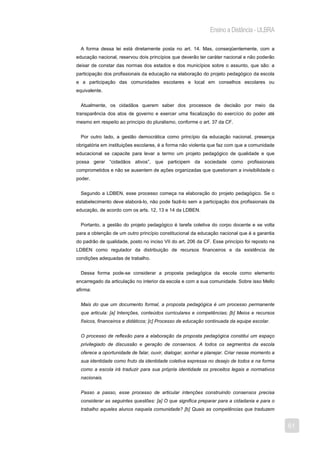 Ensino a Distância - ULBRA

  A forma dessa lei está diretamente posta no art. 14. Mas, conseqüentemente, com a
educação nacional, reservou dois princípios que deverão ter caráter nacional e não poderão
deixar de constar das normas dos estados e dos municípios sobre o assunto, que são: a
participação dos profissionais da educação na elaboração do projeto pedagógico da escola
e a participação das comunidades escolares e local em conselhos escolares ou
equivalente.


  Atualmente, os cidadãos querem saber dos processos de decisão por meio da
transparência dos atos de governo e exercer uma fiscalização do exercício do poder até
mesmo em respeito ao princípio do pluralismo, conforme o art. 37 da CF.


  Por outro lado, a gestão democrática como princípio da educação nacional, presença
obrigatória em instituições escolares, é a forma não violenta que faz com que a comunidade
educacional se capacite para levar a termo um projeto pedagógico de qualidade e que
possa gerar “cidadãos ativos”, que participem da sociedade como profissionais
comprometidos e não se ausentem de ações organizadas que questionam a invisibilidade o
poder.


  Segundo a LDBEN, esse processo começa na elaboração do projeto pedagógico. Se o
estabelecimento deve elaborá-lo, não pode fazê-lo sem a participação dos profissionais da
educação, de acordo com os arts. 12, 13 e 14 da LDBEN.


  Portanto, a gestão do projeto pedagógico é tarefa coletiva do corpo docente e se volta
para a obtenção de um outro princípio constitucional da educação nacional que é a garantia
do padrão de qualidade, posto no inciso VII do art. 206 da CF. Esse princípio foi reposto na
LDBEN como regulador da distribuição de recursos financeiros e da existência de
condições adequadas de trabalho.


  Dessa forma pode-se considerar a proposta pedagógica da escola como elemento
encarregado da articulação no interior da escola e com a sua comunidade. Sobre isso Mello
afirma:


  Mais do que um documento formal, a proposta pedagógica é um processo permanente
  que articula: [a] Intenções, conteúdos curriculares e competências; [b] Meios e recursos
  físicos, financeiros e didáticos; [c] Processo de educação continuada da equipe escolar.


  O processo de reflexão para a elaboração da proposta pedagógica constitui um espaço
  privilegiado de discussão e geração de consensos. A todos os segmentos da escola
  oferece a oportunidade de falar, ouvir, dialogar, sonhar e planejar. Criar nesse momento a
  sua identidade como fruto da identidade coletiva expressa no desejo de todos e na forma
  como a escola irá traduzir para sua própria identidade os preceitos legais e normativos
  nacionais.


  Passo a passo, esse processo de articular intenções construindo consensos precisa
  considerar as seguintes questões: [a] O que significa preparar para a cidadania e para o
  trabalho aqueles alunos naquela comunidade? [b] Quais as competências que traduzem


                                                                                               61
 