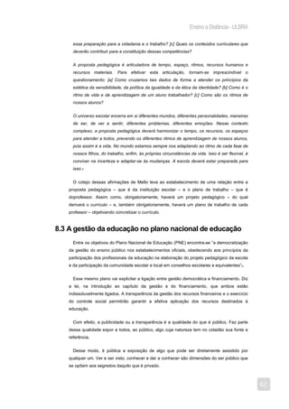 Ensino a Distância - ULBRA

     essa preparação para a cidadania e o trabalho? [c] Quais os conteúdos curriculares que
     deverão contribuir para a constituição dessas competências?


     A proposta pedagógica é articuladora de tempo, espaço, ritmos, recursos humanos e
     recursos materiais. Para efetivar       esta articulação,    tornam-se imprescindível o
     questionamento: [a] Como cruzamos tais dados de forma a atender os princípios da
     estética da sensibilidade, da política da igualdade e da ética da identidade? [b] Como é o
     ritmo de vida e de aprendizagem de um aluno trabalhador? [c] Como são os ritmos de
     nossos alunos?


     O universo escolar encerra em si diferentes mundos, diferentes personalidades, maneiras
     de ser, de ver e sentir, diferentes problemas, diferentes emoções. Nesse contexto
     complexo, a proposta pedagógica deverá harmonizar o tempo, os recursos, os espaços
     para atender a todos, prevendo os diferentes ritmos de aprendizagem de nossos alunos,
     pois assim é a vida. No mundo estamos sempre nos adaptando ao ritmo de cada fase de
     nossos filhos, do trabalho, enfim, às próprias circunstâncias da vida. Isso é ser flexível, é
     conviver na incerteza e adaptar-se às mudanças. A escola deverá estar preparada para
     isso.4


     O cotejo dessas afirmações de Mello leva ao estabelecimento de uma relação entre a
   proposta pedagógica – que é da instituição escolar – e o plano de trabalho – que é
   doprofessor. Assim como, obrigatoriamente, haverá um projeto pedagógico – do qual
   derivará o currículo – e, também obrigatoriamente, haverá um plano de trabalho de cada
   professor – objetivando concretizar o currículo.


8.3 A gestão da educação no plano nacional de educação
     Entre os objetivos do Plano Nacional de Educação (PNE) encontra-se “a democratização
   da gestão do ensino público nos estabelecimentos oficiais, obedecendo aos princípios da
   participação dos profissionais da educação na elaboração do projeto pedagógico da escola
   e da participação da comunidade escolar e local em conselhos escolares e equivalentes”5.


     Esse mesmo plano vai explicitar a ligação entre gestão democrática e financiamento. Diz
   a lei, na introdução ao capítulo da gestão e do financiamento, que ambos estão
   indissoluvelmente ligados. A transparência da gestão dos recursos financeiros e o exercício
   do controle social permitirão garantir a efetiva aplicação dos recursos destinados à
   educação.


     Com efeito, a publicidade ou a transparência é a qualidade do que é público. Faz parte
   dessa qualidade expor a todos, ao público, algo cuja natureza tem no cidadão sua fonte e
   referência.


     Desse modo, é pública a exposição de algo que pode ser diretamente assistido por
   qualquer um. Ver e ser visto, conhecer e dar a conhecer são dimensões do ser público que
   se opõem aos segredos daquilo que é privado.



                                                                                                     62
 