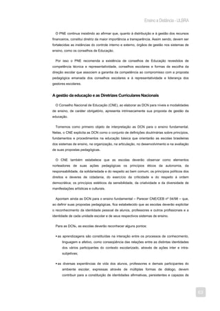 Ensino a Distância - ULBRA

  O PNE continua insistindo ao afirmar que, quanto à distribuição e à gestão dos recursos
financeiros, constitui diretriz da maior importância a transparência. Assim sendo, devem ser
fortalecidas as instâncias do controle interno e externo, órgãos de gestão nos sistemas de
ensino, como os conselhos de Educação.


  Por isso o PNE recomenda a existência de conselhos de Educação revestidos de
competência técnica e representatividade, conselhos escolares e formas de escolha da
direção escolar que associem a garantia da competência ao compromisso com a proposta
pedagógica emanada dos conselhos escolares e à representatividade e liderança dos
gestores escolares.


A gestão da educação e as Diretrizes Curriculares Nacionais

  O Conselho Nacional de Educação (CNE), ao elaborar as DCN para níveis e modalidades
de ensino, de caráter obrigatório, apresenta intrinsecamente sua proposta de gestão da
educação.


  Tomemos como primeiro objeto de interpretação as DCN para o ensino fundamental.
Nelas, o CNE explicita as DCN como o conjunto de definições doutrinárias sobre princípios,
fundamentos e procedimentos na educação básica que orientarão as escolas brasileiras
dos sistemas de ensino, na organização, na articulação, no desenvolvimento e na avaliação
de suas propostas pedagógicas.


  O CNE também estabelece que as escolas deverão observar como elementos
norteadores de suas ações pedagógicas os princípios éticos da autonomia, da
responsabilidade, da solidariedade e do respeito ao bem comum; os princípios políticos dos
direitos e deveres de cidadania, do exercício da criticidade e do respeito à ordem
democrática; os princípios estéticos da sensibilidade, da criatividade e da diversidade de
manifestações artísticas e culturais.


  Apontam ainda as DCN para o ensino fundamental – Parecer CNE/CEB nº 04/98 – que,
ao definir suas propostas pedagógicas, fica estabelecido que as escolas deverão explicitar
o reconhecimento da identidade pessoal de alunos, professores e outros profissionais e a
identidade de cada unidade escolar e de seus respectivos sistemas de ensino.


  Para as DCN6, as escolas deverão reconhecer alguns pontos:


   as aprendizagens são constituídas na interação entre os processos de conhecimento,
      linguagem e afetivo, como conseqüência das relações entre as distintas identidades
      dos vários participantes do contexto escolarizado, através de ações inter e intra-
      subjetivas;


   as diversas experiências de vida dos alunos, professores e demais participantes do
      ambiente escolar, expressas através de múltiplas formas de diálogo, devem
      contribuir para a constituição de identidades afirmativas, persistentes e capazes de




                                                                                               63
 
