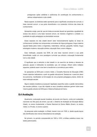 Ensino a Distância - ULBRA

           protagonizar ações solidárias e autônomas de constituição de conhecimentos e
           valores indispensáveis à vida cidadã.


      Nesse aspecto, as diretrizes estão apontando para o significado conceitual de currículo, a
    base nacional comum, a sua parte diversificada e os conteúdos mínimos das áreas de
    conhecimento.


      Apresenta e exige, para tal, que em todas as escolas deverá ser garantida a igualdade de
    acesso dos alunos a uma base nacional comum, de maneira a legitimar a unidade e a
    qualidade da ação pedagógica na diversidade nacional.


      Esses aspectos da vida cidadã devem estar transversalmente ligados às áreas do
    conhecimento contidas nos componentes curriculares de língua portuguesa, língua materna
    (aquela falada pelos índios e imigrantes), matemática, ciências, geografia, história, língua
    estrangeira moderna, educação artística, educação física, ensino religioso.


      Essa instituição, proposta nas DCN, de uma base nacional comum e sua parte
    diversificada, supõe um novo paradigma curricular que articule a educação fundamental
    com a vida cidadã.


      O significado que é atribuído à vida cidadã é o do exercício de direitos e deveres de
    pessoas, grupos e instituições na sociedade, que, em sinergia, influem sobre múltiplos
    aspectos, podendo assim viver bem e transformar a convivência para melhor.


      Ao apresentar as DCN para o ensino médio, o Conselho Nacional de Educação (CNE)
    mostra aspectos balizadores a partir da gestão educacional. Destaca-se o exercício pleno
    da autonomia, manifestado na formulação de uma proposta pedagógica própria, direito de
    toda instituição escolar.


      Alguns estados brasileiros já possuem legislação específica sobre a gestão democrática
    das escolas públicas, o que não impede os seus conselhos estaduais gerirem sobre essa
    mesma gestão através de DCN para o Sistema Estadual de Ensino.


8.4 Avaliação
      Atualmente, a educação escolar brasileira, de acordo com Aquino7, conta com avaliações
    nacionais nos três graus de ensino, que são: o Sistema de Avaliação da Educação Básica
    (Saeb), no ensino fundamental; o Exame Nacional do Ensino Médio (Enem), no ensino
    médio; e o Provão, no ensino superior.


      As pesquisas sobre avaliação, no Brasil, tiveram início em 1930, e, desde aquela época
    são identificados dois marcos interpretativos de avaliação.


      No primeiro, no período compreendido de 1930 a 1970, a ênfase avaliativa recaiu nos
    testes padronizados.




                                                                                                   64
 