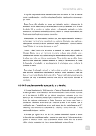 Ensino a Distância - ULBRA

      O segundo surgiu na década de 1980 e levou em conta as questões de fundo do currículo
    escolar, que são o poder e o conflito metodológico-filosófico, o qual questiona o que e para
    que avaliar.


      Dessa forma, são colocadas em xeque as implicações sociais e educacionais do
    rendimento escolar. Destaca-se que as avaliações nacionais que estão em pauta no início
    do século XXI se mantêm no modelo anterior e ultrapassado, elaborado em testes
    mnemônicos para medir o rendimento dos alunos, através do controle dos resultados pelo
    Estado, pela classificação e comparação das escolas.


      Questiona-se o uso desse método avaliativo, pois, se o objetivo da referida avaliação é
    conhecer para intervir de forma mais eficiente nos problemas detectados, o que explicaria a
    premiação das escolas cujos alunos apresentam melhor desempenho e a punição das mais
    fracas? A lógica de intervenção não deveria ser outra?


      Todavia, o MEC afirma que, ao instituir e programar um Sistema de Avaliação da
    Educação Básica, cria-se um instrumento importante na busca pela eqüidade, para o
    sistema escolar brasileiro e que deverá assegurar a melhoria de condições para o trabalho
    de educar com êxito, nos sistemas escolarizados. Afirma, também que a análise desses
    resultados deve permitir aos conselhos estaduais de Educação e às secretarias de Estado
    da Educação a formulação e o aperfeiçoamento de orientações para a melhoria da
    qualidade do ensino.


      Essa etapa, da educação nacional, se implementada para atingir suas conseqüências
    mais profundas, deverá mudar radicalmente a educação básica brasileira ao longo das
    duas ou três primeiras décadas do terceiro milênio. Para gerenciá-la de modo competente,
    é preciso que todos os envolvidos construam uma visão de longo prazo e negociem as
    prioridades.


8.5 O financiamento da educação e o fundeb
      A Emenda Constitucional nº 53/06, que criou o Fundo de Manutenção e Desenvolvimento
    da Educação Básica e de Valorização dos Profissionais da Educação (Fundeb), aprovada
    em 06 de dezembro de 2006, tem por objetivo proporcionar a elevação e uma nova
    distribuição dos investimentos na educação. Essa elevação e a nova distribuição ocorrem
    devido às mudanças relacionadas às fontes financeiras que formam esse fundo, o
    percentual e o montante de recursos que o compõem e estão ao seu alcance. Com as
    modificações que o Fundeb oferece, o novo fundo atende não só o ensino fundamental (6/7
    a 14 anos), como também a educação infantil (0 a 5/6 anos), o ensino médio (15 a 17 anos)
    e a educação de jovens e adultos.


      O Fundef, que vigorou até o ano de 2006, permitia investimentos apenas no ensino
    fundamental nas modalidades regular e especial, ao passo que o Fundeb proporciona a
    garantia da educação básica a todos os brasileiros, desde a creche até o final do ensino
    médio, inclusive àqueles que não tiveram acesso à educação em sua infância.



                                                                                                   65
 