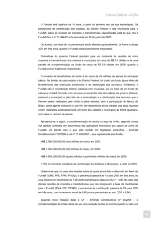 Ensino a Distância - ULBRA

  O Fundeb terá vigência de 14 anos, a partir do primeiro ano da sua implantação. Os
percentuais de contribuição dos estados, do Distrito Federal e dos municípios para o
Fundeb sobre as receitas de impostos e transferências especificadas pela lei que cria o
Fundeb tem o nº 11.494/07 e foi aprovada em 20 de junho de 2007.


  De acordo com essa lei, os percentuais serão elevados gradualmente, de forma a atingir
20% em três anos, quando o Fundeb estará plenamente implantado.


  Estimativas do governo Federal apontam para um montante de receitas de cinco
impostos e transferências dos estados e municípios de cerca de R$ 51 bilhões e de uma
parcela de complementação da União de cerca de R$ 5,0 bilhões em 2009, quando o
Fundeb estiver totalmente implantando.


  O universo de beneficiários do fundo é de cerca de 48 milhões de alunos da educação
básica. No âmbito de cada estado e do Distrito Federal, foi criado um fundo (para efeito de
levantamento das matrículas presenciais e de distribuição dos recursos). Entretanto, o
Fundeb não é considerado federal, estadual nem municipal, por se tratar de um fundo de
natureza contábil, formado com recursos provenientes das três esferas de governo (federal,
estadual e municipal) e pelo fato de a arrecadação e a distribuição dos recursos que o
formam serem realizadas pela União e pelos estados, com a participação do Banco do
Brasil, como agente financeiro e, por fim, em decorrência de os créditos dos seus recursos
serem realizados automaticamente em favor dos estados e municípios de forma igualitária,
com base no número de alunos.


  Apresenta-se, a seguir, a complementação de receita a cargo da União, segundo consta
nos ganhos auferidos em decorrência das aplicações financeiras dos saldos da conta do
Fundeb, de acordo com o que está contido em legislação específica – Emenda
Constitucional nº 53/2006 e Lei nº 11.494/2007 – que regulamenta este fundo8:


   R$ 2.000.000.000,00 (dois bilhões de reais), em 2007;


   R$ 3.000.000.000,00 (três bilhões de reais), em 2008;


   R$ 4.500.000.000,00 (quatro bilhões e quinhentos milhões de reais), em 2009;


   10% do montante resultante da contribuição dos Estados e Municípios, a partir de 2010.


  Observa-se que, no caso das receitas sobre as quais já era feito o desconto em favor do
Fundef (ICMS, FPE, FPM, IPI-Exp), o percentual passará de 15 para 20% em três anos, ou
seja, haverá um incremento de 1,66 ponto percentual a cada ano (5/3 = 1,66). No caso das
demais receitas de impostos e transferências que não integravam a base de contribuição
para o Fundef (IPVA, ITR, ITCMD), o percentual de contribuição passará de 0% para 20%
em três anos, com incremento anual de 6,66 pontos percentuais ao ano (20/3 = 6,66).


  Segundo nova redação dada à CF – Emenda Constitucional nº 53/2006 – a
complementação da União deixa de ser uma exceção (antes só ocorria quando o valor por



                                                                                              66
 