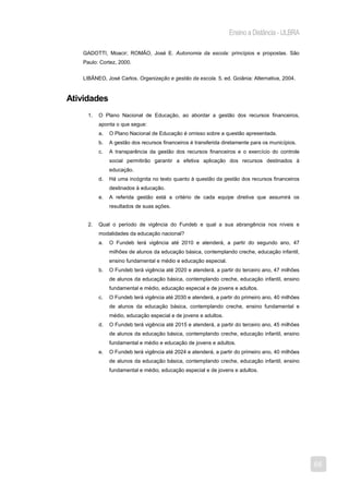 Ensino a Distância - ULBRA

   GADOTTI, Moacir; ROMÃO, José E. Autonomia da escola: princípios e propostas. São
   Paulo: Cortez, 2000.


   LIBÂNEO, José Carlos. Organização e gestão da escola. 5. ed. Goiânia: Alternativa, 2004.



Atividades
     1.   O Plano Nacional de Educação, ao abordar a gestão dos recursos financeiros,
          aponta o que segue:
          a.   O Plano Nacional de Educação é omisso sobre a questão apresentada.
          b.   A gestão dos recursos financeiros é transferida diretamente para os municípios.
          c.   A transparência da gestão dos recursos financeiros e o exercício do controle
               social permitirão garantir a efetiva aplicação dos recursos destinados à
               educação.
          d.   Há uma incógnita no texto quanto à questão da gestão dos recursos financeiros
               destinados à educação.
          e.   A referida gestão está a critério de cada equipe diretiva que assumirá os
               resultados de suas ações.


     2.   Qual o período de vigência do Fundeb e qual a sua abrangência nos níveis e
          modalidades da educação nacional?
          a.   O Fundeb terá vigência até 2010 e atenderá, a partir do segundo ano, 47
               milhões de alunos da educação básica, contemplando creche, educação infantil,
               ensino fundamental e médio e educação especial.
          b.   O Fundeb terá vigência até 2020 e atenderá, a partir do terceiro ano, 47 milhões
               de alunos da educação básica, contemplando creche, educação infantil, ensino
               fundamental e médio, educação especial e de jovens e adultos.
          c.   O Fundeb terá vigência até 2030 e atenderá, a partir do primeiro ano, 40 milhões
               de alunos da educação básica, contemplando creche, ensino fundamental e
               médio, educação especial e de jovens e adultos.
          d.   O Fundeb terá vigência até 2015 e atenderá, a partir do terceiro ano, 45 milhões
               de alunos da educação básica, contemplando creche, educação infantil, ensino
               fundamental e médio e educação de jovens e adultos.
          e.   O Fundeb terá vigência até 2024 e atenderá, a partir do primeiro ano, 40 milhões
               de alunos da educação básica, contemplando creche, educação infantil, ensino
               fundamental e médio, educação especial e de jovens e adultos.




                                                                                                  68
 