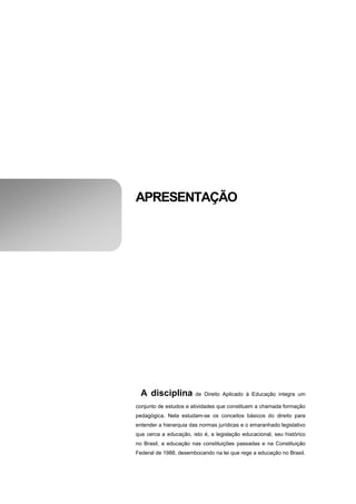 APRESENTAÇÃO




  A disciplina          de Direito Aplicado à Educação integra um

conjunto de estudos e atividades que constituem a chamada formação
pedagógica. Nela estudam-se os conceitos básicos do direito para
entender a hierarquia das normas jurídicas e o emaranhado legislativo
que cerca a educação, isto é, a legislação educacional, seu histórico
no Brasil, a educação nas constituições passadas e na Constituição
Federal de 1988, desembocando na lei que rege a educação no Brasil.
 