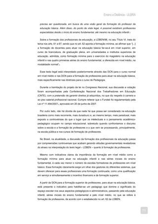 Ensino a Distância - ULBRA

  precisa ser questionada, em busca de uma visão geral da formação do professor da
  educação básica. Além disso, do ponto de vista legal, é possível existirem professores
  especialistas desde o início do ensino fundamental, até mesmo na educação infantil.3


  Sobre a formação dos profissionais da educação, a LDBEN/96, no seu Título VI, trata do
tema nos arts. 61 a 67, sendo que no art. 62 aponta a formação mínima, ao afirmar que “[...]
a formação de docentes para atuar na educação básica far-se-á em nível superior, em
curso de licenciatura, de graduação plena, em universidades e institutos superiores de
educação, admitida, como formação mínima para o exercício do magistério na educação
infantil e nas quatro primeiras séries do ensino fundamental, a oferecida em nível médio, na
modalidade normal”4.


  Esse texto legal está interpretado posteriormente através das DCN para o curso normal
em nível médio e nas DCN para a formação de professores para atuar na educação básica,
mais especificamente nas diretrizes para o curso de Pedagogia.


  Durante a tramitação do projeto de lei no Congresso Nacional, sua discussão e votação
foram acompanhadas pela Confederação Nacional dos Trabalhadores em Educação
(CNTE), com a pretensão de garantir direitos já adquiridos, no que diz respeito à carreira e
ao piso salarial profissional nacional. Cumpre reiterar que o Fundeb foi regulamentado pela
Lei nº 11.494/20075, aprovada em 20 de junho de 2007.


  Por outro lado, não há dúvida de que nada há que possa ser considerado na educação
brasileira como mais recorrente, mais duradouro e, ao mesmo tempo, mais paradoxal, mais
exposto a controvérsias do que o lugar que os intelectuais e o pensamento acadêmico-
pedagógico ocupam no campo educacional, sobretudo quando confrontamos o discurso
sobre a escola e a formação de professores e o que vem se processando, principalmente,
na escola pública e nos cursos de formação de professores.


  No Brasil, na atualidade, a discussão da formação dos profissionais da educação passa
por compreensões controversas que acabam gerando atitudes governamentais reveladoras
do atraso na interpretação do texto legal – LDBEN – quanto à formação de professores.


  Mesmo com indicativos claros da importância da formação em nível médio como a
formação mínima para atuar na educação infantil e nas séries iniciais do ensino
fundamental, é cada vez menor o número de escolas formadoras de professores em nível
básico. Essa formação claramente exige um olhar dos gestores do diferentes sistemas, que
devem oferecer para esses profissionais uma formação continuada, como uma qualificação
em serviço e simultaneamente o incentivo financeiro e de formação superior.


  A partir da DCN para a formação superior de professores, para atuar na educação básica,
está presente o indicativo para habilitar-se um pedagogo que domine o significado do
espaço escolar nos seus aspectos pedagógicos e administrativos, passando pela educação
infantil, séries iniciais do ensino fundamental e pelo nível médio, no que se refere à
formação de professores, de acordo com o estabelecido no art. 62 da LDBEN.



                                                                                               71
 