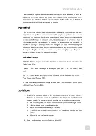 Ensino a Distância - ULBRA

      Essa formação superior também deve estar voltada para aliar, realmente, a teoria e a
    prática, de forma que o aluno dos cursos de Pedagogia tenha contato direto com a
    realidade em que irá atuar, desde o primeiro semestre da faculdade, seja no formato de
    pesquisa de campo, atividade de extensão ou estágio.


Ponto final
      Ao concluir este capítulo, cabe destacar que o importante é compreender que, se o
    magistério é uma profissão com características tão próprias, a ponto de não poder ser
    comparada com outras funções técnicas, essa diferença precisa ser incorporada desde logo
    ao processo de formação do professor. Assim, não se trata apenas de aproximar o aluno de
    informações oriundas da pedagogia, da didática, da epistemologia, da psicologia, da
    filosofia, da sociologia e assim por diante, mas assegurar que essas informações adquiram
    significado, passando a integrar a própria identidade do aluno, seja ele um professor, que já
    desempenha funções docentes, ou aluno sem prática pedagógica, que freqüenta a
    educação superior, na busca da respectiva formação.


    Indicações culturais

    ARROYO, Miguel. Imagens quebradas: trajetórias e tempos de alunos e mestres. São
    Paulo: Vozes, 2004.


    LIBÂNEO, José Carlos. Pedagogia e pedagogias, para quê? 7. ed. São Paulo: Cortez,
    2004.


    MELLO, Guiomar Namo. Educação escolar brasileira: o que trouxemos do século XX?
    Porto Alegre: Artes Médicas, 2004.


    SOUZA, Paulo Nathanael Pereira; SILVA, Eurides Brito. Como entender e aplicar a nova
    LDB. São Paulo: Pioneira, 2002.



Atividades
      1.    Enquanto a educação básica é um serviço principalmente do setor público, a
            formação de professores para a educação básica é realizada com importante aporte
            do setor privado. Tal afirmação permite perceber que há uma desvinculação entre:
            a.   Há, em contrapartida, um melhor ensino na escola privada de educação básica.
            b.   Há uma sintonia entre formação e atuação.
            c.   Há um anacronismo entre formação e atuação.
            d.   A ideologia de formação dos professores e o espaço de atuação nas redes
                 públicas.
            e.   A formação não interfere na atuação.


      2.    Qual o perfil desejado para o professor do século XXI?




                                                                                                    72
 