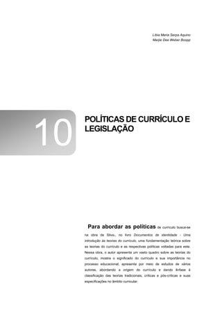 Líbia Maria Serpa Aquino
                                                 Marjie Dee Weber Boopp




     POLÍTICAS DE CURRÍCULO E

10   LEGISLAÇÃO




       Para abordar as políticas de currículo busca-se
     na obra de Silva1, no livro Documentos de identidade - Uma
     introdução às teorias do currículo, uma fundamentação teórica sobre
     as teorias do currículo e as respectivas políticas voltadas para este.
     Nessa obra, o autor apresenta um vasto quadro sobre as teorias do
     currículo, mostra o significado do currículo e sua importância no
     processo educacional, apresenta por meio de estudos de vários
     autores, abordando a origem do currículo e dando ênfase à
     classificação das teorias tradicionais, críticas e pós-críticas e suas
     especificações no âmbito curricular.
 