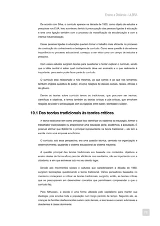Ensino a Distância - ULBRA

      De acordo com Silva, o currículo aparece na década de 1920, como objeto de estudos e
    pesquisas nos EUA. Isso aconteceu devido à preocupação das pessoas ligadas à educação
    e teve uma ligação também com o processo da massificação da escolarização e com a
    intensa industrialização.


      Essas pessoas ligadas à educação queriam tornar o trabalho mais eficiente no processo
    de construção do conhecimento e testagens de currículo. Como essa questão é de extrema
    importância no processo educacional, começou a ser vista como um campo de estudos e
    pesquisa.


      Com esses estudos surgiram teorias para questionar e tentar explicar o currículo, sendo
    que a idéia central é saber qual conhecimento deve ser ensinado e o que realmente é
    importante, para assim poder fazer parte do currículo.


      O currículo está relacionado a nós mesmos, ao que somos e ao que nos tornamos;
    também engloba questões de poder, envolve relações de classes sociais, raciais, étnicas e
    de gênero.


      Dentre as teorias sobre currículo temos as tradicionais, que procuram ser neutras,
    científicas e objetivas, e temos também as teorias críticas e pós-críticas, que envolvem
    relações de poder e preocupação com as ligações entre saber, identidade e poder.


10.1 Das teorias tradicionais às teorias críticas
      A teoria tradicional tem como principal foco identificar os objetivos da educação, formar o
    trabalhador especializado ou proporcionar uma educação geral, acadêmica, à população. É
    possível afirmar que Bobbit foi o principal representante na teoria tradicional – ele tem a
    escola como uma empresa econômica.


      O currículo, sob essa perspectiva, era uma questão técnica, centrado na organização e
    desenvolvimento, igualando o sistema educacional ao sistema industrial.


      A questão principal das teorias tradicionais era baseada nos conteúdos, objetivos e
    ensino destes de forma eficaz para ter eficiência nos resultados, não se importando com a
    cidadania, e sim que estivesse tudo no seu devido lugar.


      Devido aos movimentos sociais e culturais que caracterizaram a década de 1960,
    surgiram teorizações questionando a teoria tradicional. Vários pensadores baseados no
    marxismo começaram a criticar as teorias tradicionais, surgindo, então, as teorias críticas
    que se preocupavam em desenvolver conceitos que permitissem compreender o que o
    currículo faz.


      Para Althusser2, a escola é uma forma utilizada pelo capitalismo para manter sua
    ideologia, pois envolve toda a população num longo período de tempo. Segundo ele, as
    crianças de famílias desfavorecidas saíam cedo demais, e isso levava a serem submissas e
    obedientes à classe dominante.


                                                                                                    75
 