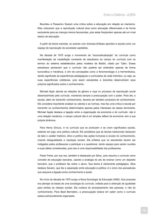 Ensino a Distância - ULBRA

  Bourdieu e Passeron3 fizeram uma crítica sobre a educação em relação ao marxismo.
Eles colocaram que a reprodução cultural atua como educação diferenciada e de forma
excludente para as crianças menos favorecidas, pois estas freqüentam apenas até um nível
básico de educação.


  A partir da teoria marxista, os autores com diversas ênfases apontam a escola como um
espaço de reprodução da sociedade capitalista.


  Na década de 1970 surge o movimento da “reconceitualização” do currículo como
manifestação da insatisfação constante de estudiosos do campo do currículo com os
termos do sistema estabelecidos pelos modelos de Bobbit, citado por Tyler4. Esses
estudiosos pensavam que o currículo não poderia ser entendido apenas de forma
burocrática e mecânica, e sim de concepções como a fenomenologia e a hermenêutica,
dando significado às experiências pedagógicas e curriculares de cada indivíduo, ou seja, as
suas experiências cotidianas, pois assim estudantes e docentes desenvolviam seus
próprios significados sobre o conhecimento.


  Michael Appl5 aborda as relações de gênero e raça no processo de reprodução social
desempenhado pelo currículo, mantendo sempre a preocupação com o poder. Para ele, a
escola, além de transmitir conhecimento, deveria ser também produtora de conhecimento.
Ele considera importante analisar os valores e as normas, mas faz uma crítica à escola por
transmitir os conhecimentos determinados apenas pelos interesses da classe dominante.
Michael Apple destaca a ligação entre a organização da economia e do currículo: não é
uma relação mecânica, o campo cultural não é um simples reflexo da economia, tem a sua
própria dinâmica.


  Para Henry Giroux6, é no currículo que se produzem e se criam significados sociais,
estando em jogo uma política cultural. Ele acreditava que as teorias tradicionais deixavam
de lado o caráter histórico, ético e político das ações humanas e sociais do conhecimento,
criando desigualdades e injustiças sociais. Ele enfatiza que os estudantes devem ser
instigados pelos professores a participar e a questionar, tendo espaço para serem ouvidos
e suas idéias consideradas, pois isso é uma responsabilidade dos professores.


  Paulo Freire, por sua vez, também é destacado por Silva7, pois resumiu o currículo como
conceito de educação bancária, usando a analogia do ato de ensinar como um depósito
bancário, que o professor faz sobre o aluno. Sua teoria é claramente pedagógica. Silva
destaca Saviani, que faz a separação entre educação e política; é o único dos pensadores
que esquece a ligação entre conhecimento e poder.


  No início da década de 1970 surgiu a Nova Sociologia da Educação (NSE). Sua proposta
era planejar as bases de uma sociologia do currículo, voltada para a obtenção de igualdade
para ambas as classes sociais. Ela cuidava do processamento das pessoas, e não do
conhecimento. Para Basil Bernstein8, a preocupação estava em saber como o currículo
estava estruturalmente organizado.




                                                                                              76
 