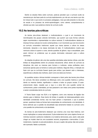 Ensino a Distância - ULBRA

      Dentre os estudos feitos sobre currículo, pode-se perceber que o currículo oculto se
    caracteriza por não fazer parte do currículo explicitamente, por não ser uma teoria e por não
    ter incluso tudo o que ocorre no processo pedagógico, mas que está presente no dia-a-dia
    da escola e no processo de ensino-aprendizagem, como valores, comportamentos e
    atitudes que são o que podemos chamar de currículo oculto.



10.2 As teorias pós-críticas
      As teorias pós-críticas destacam o multiculturalismo, o qual é um movimento de
    reivindicações dos grupos culturais dominados, que querem que suas formas culturais
    sejam reconhecidas e representadas na cultura nacional. O multiculturalismo destaca as
    diversas formas culturais do mundo contemporâneo, é um movimento que vem de encontro
    ao currículo universitário tradicional, aquele que visava apenas a cultura da classe
    dominante, deixando a da classe dominada de lado. O multiculturalismo mostra que
    nenhuma cultura é superior a outra, aborda questões de gênero, raça e sexualidade, para
    assim diminuir os problemas que os grupos dominados colocavam para a cultura
    dominante.


      As relações de gênero são uma das questões abordadas pelas teorias críticas, pois dão
    ênfase às desigualdades dentro do processo educacional, afinal, dentro do currículo as
    disciplinas não eram as mesmas para homens e mulheres; certas profissões eram
    exclusivas apenas para os homens e outras para mulheres. Segundo Silva9, a intenção era
    fazer com que os currículos fossem iguais para ambos, que dessem valor a interesses,
    experiências e atitudes das mulheres, assim como era dada aos homens.


      As questões raciais e étnicas também começaram a fazer parte das teorias pós-críticas
    do currículo. Ele devia considerar as diferenças como uma questão histórica e política,
    dando os mesmos direitos, significados e valores a todos os grupos sociais. O autor,
    anteriormente citado, ressalta que a raça e a etnia têm uma questão central de
    conhecimento, poder e identidade, por isso passaram a ser vistas como partes importantes
    a serem consideradas dentro do currículo.


      A Teoria Queer surge nos EUA e na Inglaterra, como uma natureza de ligação dos
    estudos gays e lésbicos. Essa teoria dá ênfase à questão da heterossexualidade como
    identidade considerada normal, visa nos fazer pensar o impensável, o que é proibido
    pensar, questionar todas as formas bem-comportadas de conhecimento e de identidade. A
    teoria estimula que a questão da sexualidade seja seriamente tratada no currículo como
    uma questão de conhecimento e de identidade.


      As teorias do pós-modernismo destacam que vivemos uma nova fase histórica, com
    novas implicações no campo educacional. O pós-modernismo tem como objetivo formar um
    indivíduo racional e autônomo moldando-o na moderna democracia, pois, assim, este pode
    chegar ao modelo ideal de uma sociedade racional, progressista e democrática. O pós-
    modernismo, inspirado no pós-estruturalismo, diz que o sujeito não pensa, fala nem produz:
    ele é pensado, falado e produzido.


                                                                                                    77
 