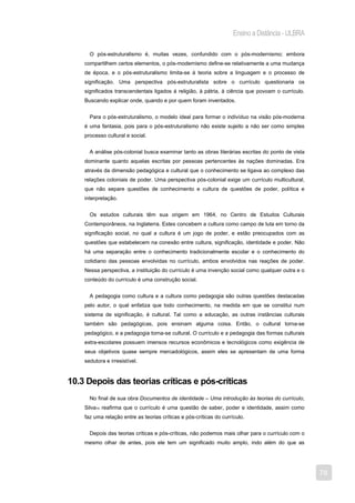 Ensino a Distância - ULBRA

      O pós-estruturalismo é, muitas vezes, confundido com o pós-modernismo; embora
    compartilhem certos elementos, o pós-modernismo define-se relativamente a uma mudança
    de época, e o pós-estruturalismo limita-se à teoria sobre a linguagem e o processo de
    significação. Uma perspectiva pós-estruturalista sobre o currículo questionaria os
    significados transcendentais ligados à religião, à pátria, à ciência que povoam o currículo.
    Buscando explicar onde, quando e por quem foram inventados.


      Para o pós-estruturalismo, o modelo ideal para formar o indivíduo na visão pós-moderna
    é uma fantasia, pois para o pós-estruturalismo não existe sujeito a não ser como simples
    processo cultural e social.


      A análise pós-colonial busca examinar tanto as obras literárias escritas do ponto de vista
    dominante quanto aquelas escritas por pessoas pertencentes às nações dominadas. Era
    através da dimensão pedagógica e cultural que o conhecimento se ligava ao complexo das
    relações coloniais de poder. Uma perspectiva pós-colonial exige um currículo multicultural,
    que não separe questões de conhecimento e cultura de questões de poder, política e
    interpretação.


      Os estudos culturais têm sua origem em 1964, no Centro de Estudos Culturais
    Contemporâneos, na Inglaterra. Estes concebem a cultura como campo de luta em torno da
    significação social, no qual a cultura é um jogo de poder, e estão preocupados com as
    questões que estabelecem na conexão entre cultura, significação, identidade e poder. Não
    há uma separação entre o conhecimento tradicionalmente escolar e o conhecimento do
    cotidiano das pessoas envolvidas no currículo, ambos envolvidos nas reações de poder.
    Nessa perspectiva, a instituição do currículo é uma invenção social como qualquer outra e o
    conteúdo do currículo é uma construção social.


      A pedagogia como cultura e a cultura como pedagogia são outras questões destacadas
    pelo autor, o qual enfatiza que todo conhecimento, na medida em que se constitui num
    sistema de significação, é cultural. Tal como a educação, as outras instâncias culturais
    também são pedagógicas, pois ensinam alguma coisa. Então, o cultural torna-se
    pedagógico, e a pedagogia torna-se cultural. O currículo e a pedagogia das formas culturais
    extra-escolares possuem imensos recursos econômicos e tecnológicos como exigência de
    seus objetivos quase sempre mercadológicos, assim eles se apresentam de uma forma
    sedutora e irresistível.


10.3 Depois das teorias críticas e pós-críticas
      No final de sua obra Documentos de identidade – Uma introdução às teorias do currículo,
    Silva10 reafirma que o currículo é uma questão de saber, poder e identidade, assim como
    faz uma relação entre as teorias críticas e pós-críticas do currículo.


      Depois das teorias críticas e pós-críticas, não podemos mais olhar para o currículo com o
    mesmo olhar de antes, pois ele tem um significado muito amplo, indo além do que as




                                                                                                   78
 