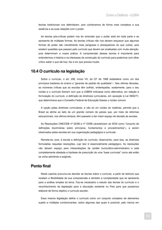 Ensino a Distância - ULBRA

    teorias tradicionais nos delimitaram, pois conhecemos de forma mais complexa a sua
    essência e as suas relações com o poder.


      As teorias pós-críticas podem nos ter ensinado que o poder está em toda parte e se
    apresenta de múltiplas formas. As teorias críticas não nos deixam esquecer que algumas
    formas de poder são visivelmente mais perigosas e ameaçadoras do que outras, pois
    existem questões que passam pelo currículo que devem ser analisadas com muita atenção,
    pois determinam a nossa prática. A compreensão dessas teorias é importante para
    entendermos a história e os interesses da construção do currículo para podermos com olhar
    crítico saber o que ele traz, faz e em que precisa mudar.


10.4 O currículo na legislação
      Sobre o currículo, o art. 206, inciso VII, da CF de 1988 estabelece como um dos
    princípios basilares do ensino a “garantia de padrão de qualidade”11. Nas últimas décadas,
    as inúmeras críticas que as escolas têm sofrido, endereçadas, exatamente, para o seu
    núcleo e o currículo fizeram com que a LDBEN indicasse como alternativa, em relação à
    formulação do currículo, a definição de diretrizes curriculares, em oposição à Lei 5692/71,
    que determinava que o Conselho Federal de Educação fixasse o núcleo comum.


      A opção pelas diretrizes curriculares, e não só um núcleo de matérias, permite que o
    Brasil se alinhe ao lado de um grande número de países que, por meio de reformas
    educacionais, nos últimos tempos, têm passado a dar maior espaço de decisão às escolas.


      As Resoluções CNE/CEB nº 02/98 e nº 03/98 caracterizam as DCN como “conjunto de
    definições doutrinárias sobre princípios, fundamentos e procedimentos”12 a serem
    observados pelas escolas em sua organização pedagógica e curricular.


      Remete-se, pois, à escola a definição do currículo, observando, para isso, as diretrizes
    formuladas naquelas resoluções, cujo teor é essencialmente pedagógico. As resoluções
    não deixam espaço para interpretações de caráter burocrático-administrativo e está
    completamente afastada a hipótese de prescrição de uma “base curricular” como até então
    se vinha admitindo e exigindo.


Ponto final
      Neste capítulo procurou-se abordar as teorias sobre o currículo, a partir de teóricos que
    revelam a flexibilidade de sua compreensão e também a complexidade que se apresenta
    para a análise simples do tema. Faz-se necessário o estudo das teorias do currículo e o
    reconhecimento da legislação para a educação existente no País para que possamos
    elaborar de forma objetivo o currículo escolar.


      Essa mesma legislação define o currículo como um conjunto complexo de elementos
    sujeito a múltiplas condicionantes, sobre algumas das quais é possível, pelo menos em




                                                                                                  79
 