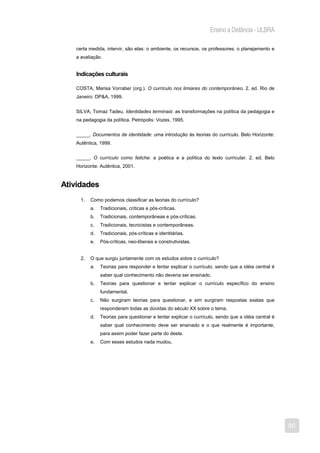 Ensino a Distância - ULBRA

   certa medida, intervir, são elas: o ambiente, os recursos, os professores; o planejamento e
   a avaliação.


   Indicações culturais

   COSTA, Marisa Vorraber (org.). O currículo nos limiares do contemporâneo. 2. ed. Rio de
   Janeiro: DP&A, 1999.


   SILVA, Tomaz Tadeu. Identidades terminais: as transformações na política da pedagogia e
   na pedagogia da política. Petrópolis: Vozes, 1995.


   _____. Documentos de identidade: uma introdução às teorias do currículo. Belo Horizonte:
   Autêntica, 1999.


   _____. O currículo como fetiche: a poética e a política do texto curricular. 2. ed. Belo
   Horizonte: Autêntica, 2001.


Atividades
     1.   Como podemos classificar as teorias do currículo?
          a.   Tradicionais, críticas e pós-críticas.
          b.   Tradicionais, contemporâneas e pós-críticas.
          c.   Tradicionais, tecnicistas e contemporâneas.
          d.   Tradicionais, pós-críticas e identitárias.
          e.   Pós-críticas, neo-liberais e construtivistas.


     2.   O que surgiu juntamente com os estudos sobre o currículo?
          a.   Teorias para responder e tentar explicar o currículo, sendo que a idéia central é
               saber qual conhecimento não deveria ser ensinado.
          b.   Teorias para questionar e tentar explicar o currículo específico do ensino
               fundamental.
          c.   Não surgiram teorias para questionar, e sim surgiram respostas exatas que
               responderam todas as dúvidas do século XX sobre o tema.
          d.   Teorias para questionar e tentar explicar o currículo, sendo que a idéia central é
               saber qual conhecimento deve ser ensinado e o que realmente é importante,
               para assim poder fazer parte do deste.
          e.   Com esses estudos nada mudou.




                                                                                                    80
 