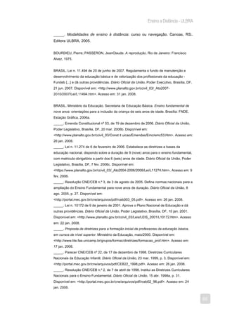 Ensino a Distância - ULBRA

_____. Modalidades de ensino à distância: curso ou navegação. Canoas, RS:.
Editora ULBRA, 2005.


BOURDIEU, Pierre; PASSERON, JeanClaude. A reprodução. Rio de Janeiro: Francisco
Alvez, 1975.


BRASIL. Lei n. 11.494 de 20 de junho de 2007. Regulamenta o fundo de manutenção e
desenvolvimento da educação básica e de valorização dos profissionais da educação -
Fundeb [...] e dá outras providências. Diário Oficial da União, Poder Executivo, Brasília, DF,
21 jun. 2007. Disponível em: <http://www.planalto.gov.br/ccivil_03/_Ato2007-
2010/2007/Lei/L11494.htm>. Acesso em: 31 jan. 2008.


BRASIL. Ministério da Educação. Secretaria de Educação Básica. Ensino fundamental de
nove anos: orientações para a inclusão da criança de seis anos de idade. Brasília: FNDE,
Estação Gráfica, 2006a.
_____. Emenda Constitucional nº 53, de 19 de dezembro de 2006. Diário Oficial da União,
Poder Legislativo, Brasília, DF, 20 mar. 2006b. Disponível em:
<http://www.planalto.gov.br/ccivil_03/Const it uicao/Emendas/Emc/emc53.htm>. Acesso em:
26 jan. 2008.
_____. Lei n. 11.274 de 6 de fevereiro de 2006. Estabelece as diretrizes e bases da
educação nacional, dispondo sobre a duração de 9 (nove) anos para o ensino fundamental,
com matricula obrigatória a partir dos 6 (seis) anos de idade. Diário Oficial da União, Poder
Legislativo, Brasília, DF, 7 fev. 2006c. Disponível em:
<https://www.planalto.gov.br/ccivil_03/_Ato2004-2006/2006/Lei/L11274.htm>. Acesso em: 9
fev. 2008.
_____. Resolução CNE/CEB n.º 3, de 3 de agosto de 2005. Define normas nacionais para a
ampliação do Ensino Fundamental para nove anos de duração. Diário Oficial da União, 8
ago. 2005, p. 27. Disponível em:
<http://portal.mec.gov.br/cne/arquivos/pdf/rceb003_05.pdf>. Acesso em: 26 jan. 2008.
_____. Lei n. 10172 de 9 de janeiro de 2001. Aprova o Plano Nacional de Educação e dá
outras providências. Diário Oficial da União, Poder Legislativo, Brasília, DF, 10 jan. 2001.
Disponível em: <http://www.planalto.gov.br/ccivil_03/Leis/LEIS_2001/L10172.htm>. Acesso
em: 22 jan. 2008.
_____. Proposta de diretrizes para a formação inicial de professores da educação básica,
em cursos de nível superior. Ministério da Educação, maio/2000. Disponível em:
<http://www.lite.fae.unicamp.br/grupos/formac/diretrizes/formacao_prof.htm>. Acesso em:
17 jan. 2008.
_____. Parecer CNE/CEB nº 22, de 17 de dezembro de 1998. Diretrizes Curriculares
Nacionais da Educação Infantil. Diário Oficial da União, 23 mar. 1999, p. 3. Disponível em:
<http://portal.mec.gov.br/cne/arquivos/pdf/CEB22_1998.pdf>. Acesso em: 26 jan. 2008.
_____. Resolução CNE/CEB n.º 2, de 7 de abril de 1998. Institui as Diretrizes Curriculares
Nacionais para o Ensino Fundamental. Diário Oficial da União, 15 abr. 1998a, p. 31.
Disponível em: <http://portal.mec.gov.br/cne/arquivos/pdf/rceb02_98.pdf>. Acesso em: 24
jan. 2008.


                                                                                                 85
 