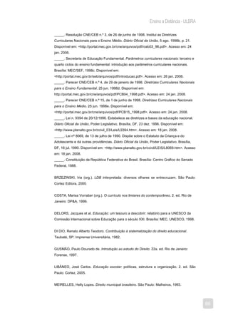 Ensino a Distância - ULBRA

_____. Resolução CNE/CEB n.º 3, de 26 de junho de 1998. Institui as Diretrizes
Curriculares Nacionais para o Ensino Médio. Diário Oficial da União, 5 ago. 1998b, p. 21.
Disponível em: <http://portal.mec.gov.br/cne/arquivos/pdf/rceb03_98.pdf>. Acesso em: 24
jan. 2008.
_____. Secretaria de Educação Fundamental. Parâmetros curriculares nacionais: terceiro e
quarto ciclos do ensino fundamental: introdução aos parâmetros curriculares nacionais.
Brasília: MEC/SEF, 1998c. Disponível em:
<http://portal.mec.gov.br/seb/arquivos/pdf/introducao.pdf>. Acesso em: 26 jan. 2008.
_____. Parecer CNE/CEB n.º 4, de 29 de janeiro de 1998. Diretrizes Curriculares Nacionais
para o Ensino Fundamental. 25 jun. 1998d. Disponível em:
http://portal.mec.gov.br/cne/arquivos/pdf/PCB04_1998.pdf>. Acesso em: 24 jan. 2008.
_____. Parecer CNE/CEB n.º 15, de 1 de junho de 1998. Diretrizes Curriculares Nacionais
para o Ensino Médio. 25 jun. 1998e. Disponível em:
<http://portal.mec.gov.br/cne/arquivos/pdf/PCB15_1998.pdf>. Acesso em: 24 jan. 2008.
_____. Lei n. 9394 de 20/12/1996. Estabelece as diretrizes e bases da educação nacional.
Diário Oficial da União, Poder Legislativo, Brasília, DF, 23 dez. 1996. Disponível em:
<http://www.planalto.gov.br/ccivil_03/Leis/L9394.htm>. Acesso em: 18 jan. 2008.
_____. Lei nº 8069, de 13 de julho de 1990. Dispõe sobre o Estatuto da Criança e do
Adolescente e dá outras providências. Diário Oficial da União, Poder Legislativo, Brasília,
DF, 16 jul. 1990. Disponível em: <http://www.planalto.gov.br/ccivil/LEIS/L8069.htm>. Acesso
em: 18 jan. 2008.
_____. Constituição da República Federativa do Brasil. Brasília: Centro Gráfico do Senado
Federal, 1988.


BRZEZINSKI, Iria (org.). LDB interpretada: diversos olhares se entrecruzam. São Paulo:
Cortez Editora, 2000.


COSTA, Marisa Vorraber (org.). O currículo nos limiares do contemporâneo. 2. ed. Rio de
Janeiro: DP&A, 1999.


DELORS, Jacques et al. Educação: um tesouro a descobrir: relatório para a UNESCO da
Comissão Internacional sobre Educação para o século XXI. Brasília: MEC, UNESCO, 1998.


DI DIO, Renato Alberto Teodoro. Contribuição à sistematização do direito educacional.
Taubaté, SP: Imprensa Universitária, 1982.


GUSMÃO, Paulo Dourado de. Introdução ao estudo do Direito. 22a. ed. Rio de Janeiro:
Forense, 1997.


LIBÂNEO, José Carlos. Educação escolar: políticas, estrutura e organização. 2. ed. São
Paulo: Cortez, 2005.


MEIRELLES, Helly Lopes. Direito municipal brasileiro. São Paulo: Malheiros, 1993.




                                                                                              86
 