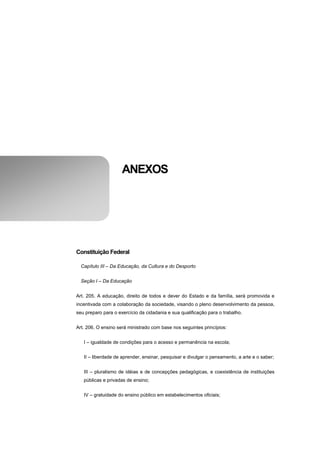 ANEXOS




Constituição Federal

  Capítulo III – Da Educação, da Cultura e do Desporto


  Seção I – Da Educação


Art. 205. A educação, direito de todos e dever do Estado e da família, será promovida e
incentivada com a colaboração da sociedade, visando o pleno desenvolvimento da pessoa,
seu preparo para o exercício da cidadania e sua qualificação para o trabalho.


Art. 206. O ensino será ministrado com base nos seguintes princípios:


   I – igualdade de condições para o acesso e permanência na escola;


   II – liberdade de aprender, ensinar, pesquisar e divulgar o pensamento, a arte e o saber;


   III – pluralismo de idéias e de concepções pedagógicas, e coexistência de instituições
   públicas e privadas de ensino;


   IV – gratuidade do ensino público em estabelecimentos oficiais;
 